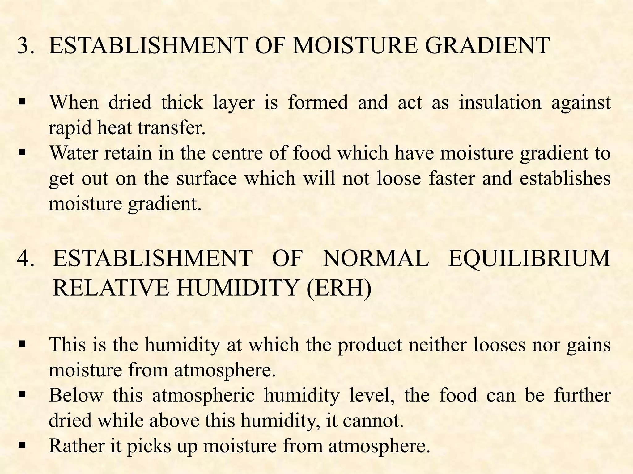 3. ESTABLISHMENT OF MOISTURE GRADIENT
 When dried thick layer is formed and act as insulation against
rapid heat transfer.
 Water retain in the centre of food which have moisture gradient to
get out on the surface which will not loose faster and establishes
moisture gradient.
4. ESTABLISHMENT OF NORMAL EQUILIBRIUM
RELATIVE HUMIDITY (ERH)
 This is the humidity at which the product neither looses nor gains
moisture from atmosphere.
 Below this atmospheric humidity level, the food can be further
dried while above this humidity, it cannot.
 Rather it picks up moisture from atmosphere.
 