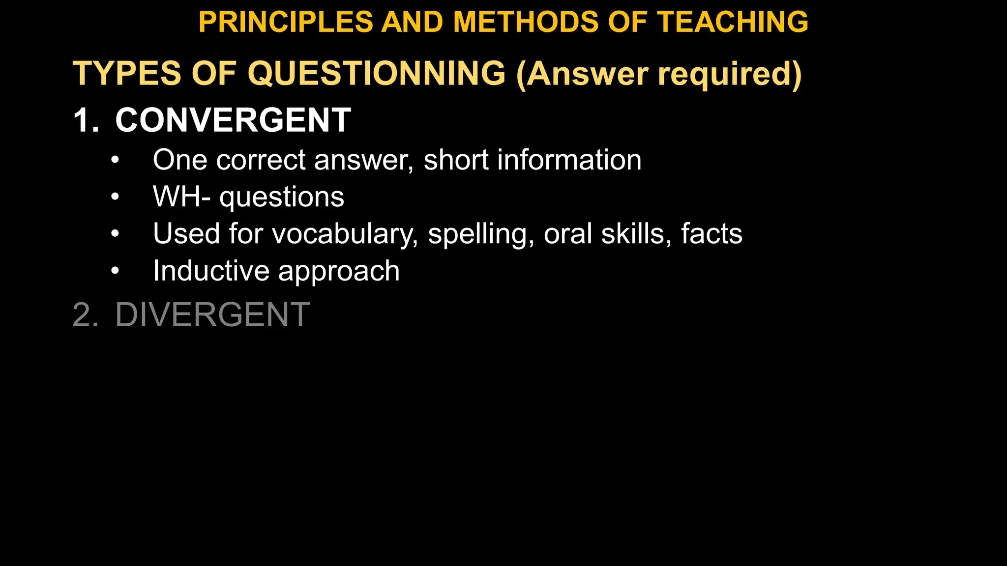 TYPES OF QUESTIONNING (Answer required)
1. CONVERGENT
• One correct answer, short information
• WH- questions
• Used for vocabulary, spelling, oral skills, facts
• Inductive approach
2. DIVERGENT
PRINCIPLES AND METHODS OF TEACHING
 