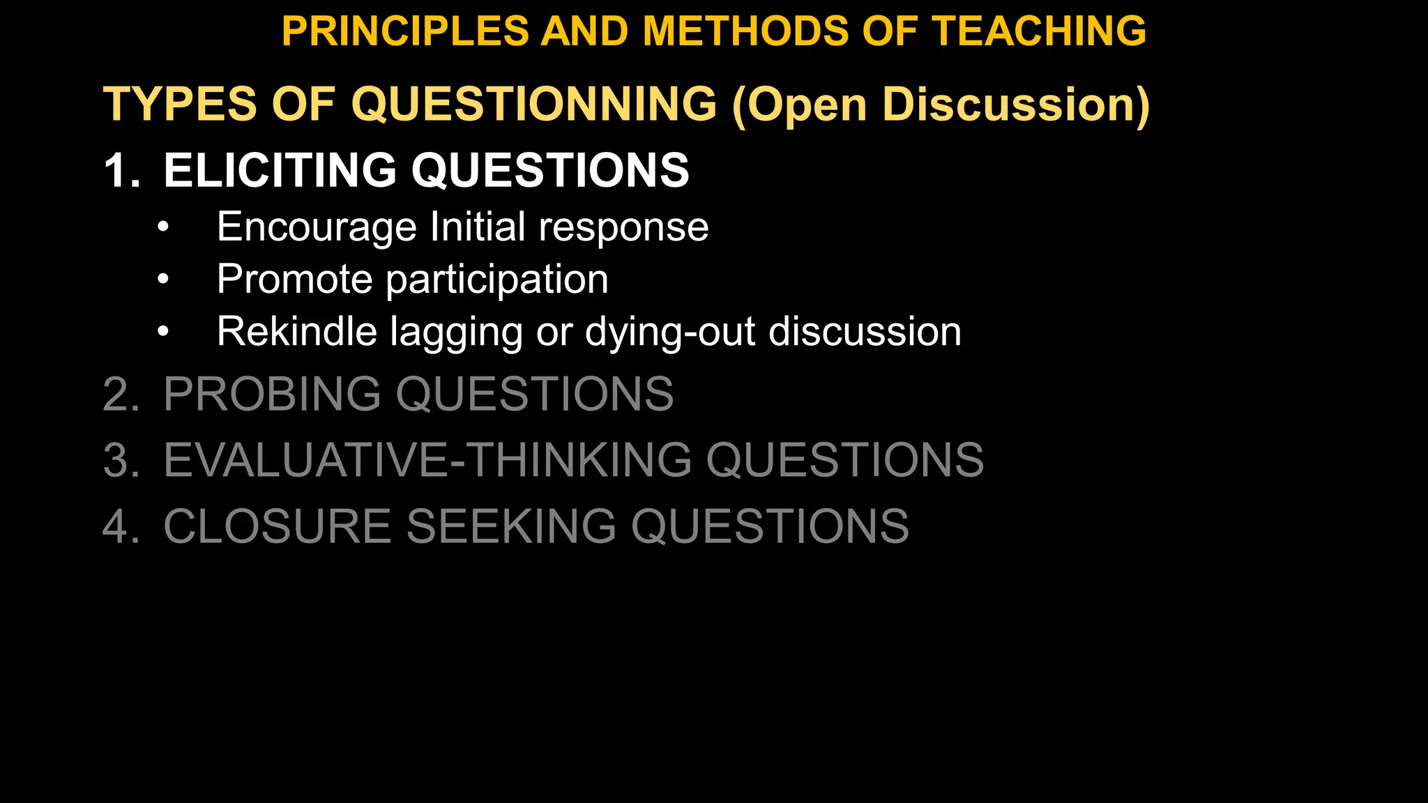 TYPES OF QUESTIONNING (Open Discussion)
1. ELICITING QUESTIONS
• Encourage Initial response
• Promote participation
• Rekindle lagging or dying-out discussion
2. PROBING QUESTIONS
3. EVALUATIVE-THINKING QUESTIONS
4. CLOSURE SEEKING QUESTIONS
PRINCIPLES AND METHODS OF TEACHING
 
