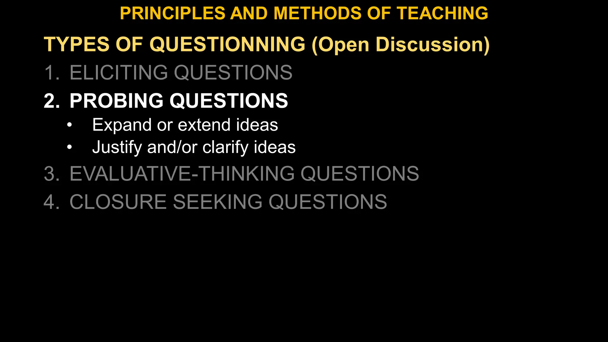 TYPES OF QUESTIONNING (Open Discussion)
1. ELICITING QUESTIONS
2. PROBING QUESTIONS
• Expand or extend ideas
• Justify and/or clarify ideas
3. EVALUATIVE-THINKING QUESTIONS
4. CLOSURE SEEKING QUESTIONS
PRINCIPLES AND METHODS OF TEACHING
 