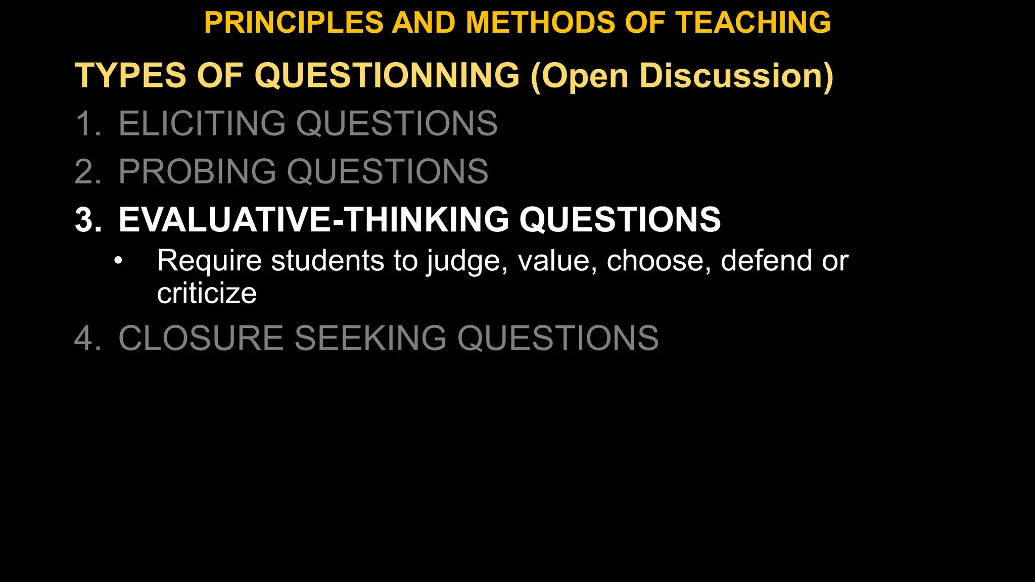 TYPES OF QUESTIONNING (Open Discussion)
1. ELICITING QUESTIONS
2. PROBING QUESTIONS
3. EVALUATIVE-THINKING QUESTIONS
• Require students to judge, value, choose, defend or
criticize
4. CLOSURE SEEKING QUESTIONS
PRINCIPLES AND METHODS OF TEACHING
 