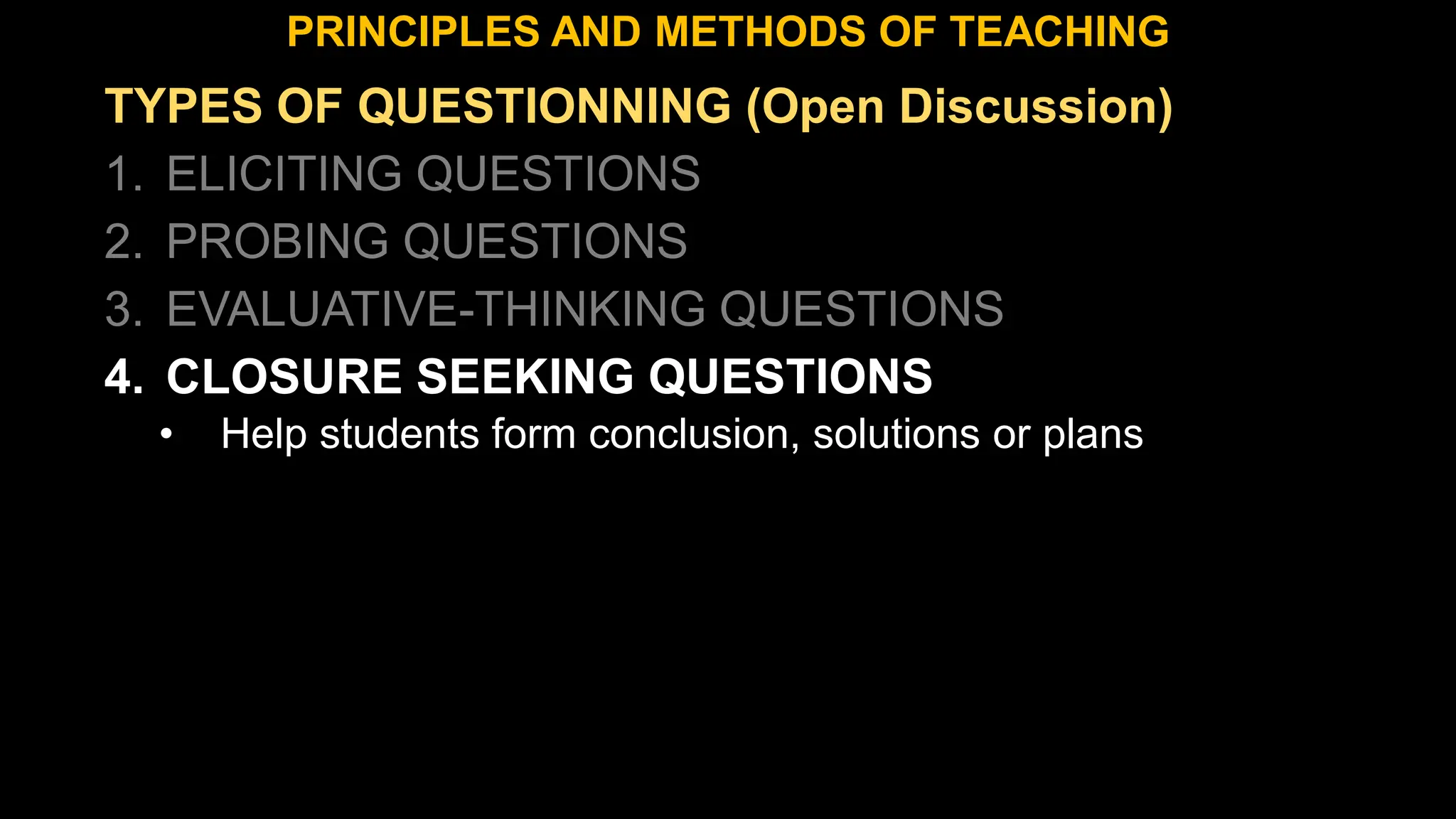 TYPES OF QUESTIONNING (Open Discussion)
1. ELICITING QUESTIONS
2. PROBING QUESTIONS
3. EVALUATIVE-THINKING QUESTIONS
4. CLOSURE SEEKING QUESTIONS
• Help students form conclusion, solutions or plans
PRINCIPLES AND METHODS OF TEACHING
 