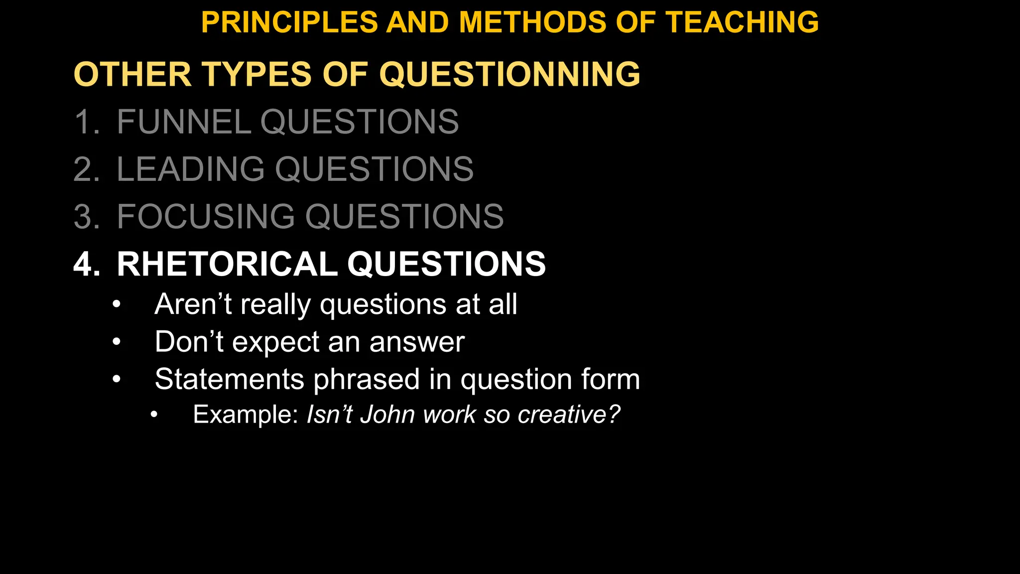 OTHER TYPES OF QUESTIONNING
1. FUNNEL QUESTIONS
2. LEADING QUESTIONS
3. FOCUSING QUESTIONS
4. RHETORICAL QUESTIONS
• Aren’t really questions at all
• Don’t expect an answer
• Statements phrased in question form
• Example: Isn’t John work so creative?
PRINCIPLES AND METHODS OF TEACHING
 