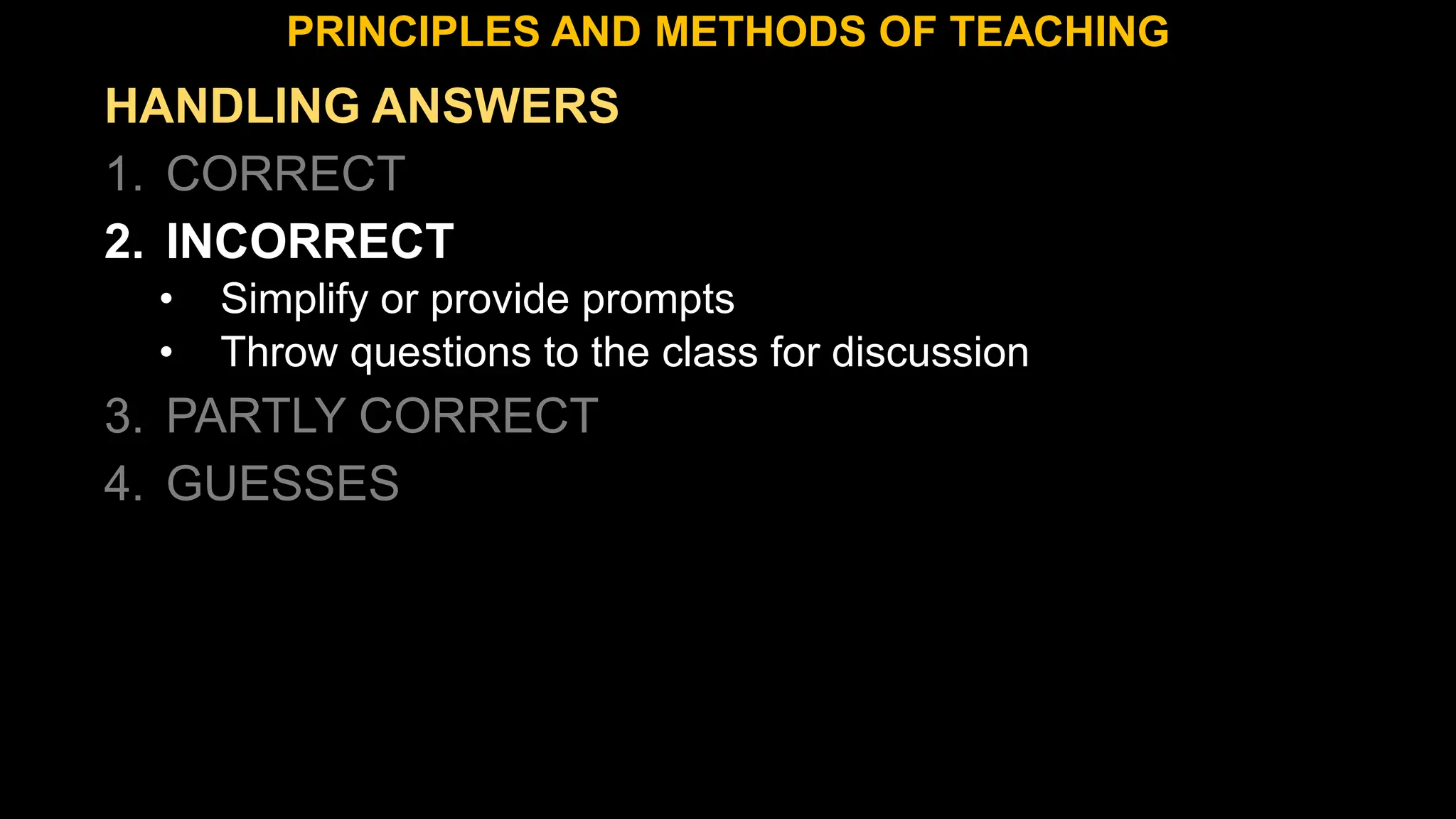 HANDLING ANSWERS
1. CORRECT
2. INCORRECT
• Simplify or provide prompts
• Throw questions to the class for discussion
3. PARTLY CORRECT
4. GUESSES
PRINCIPLES AND METHODS OF TEACHING
 