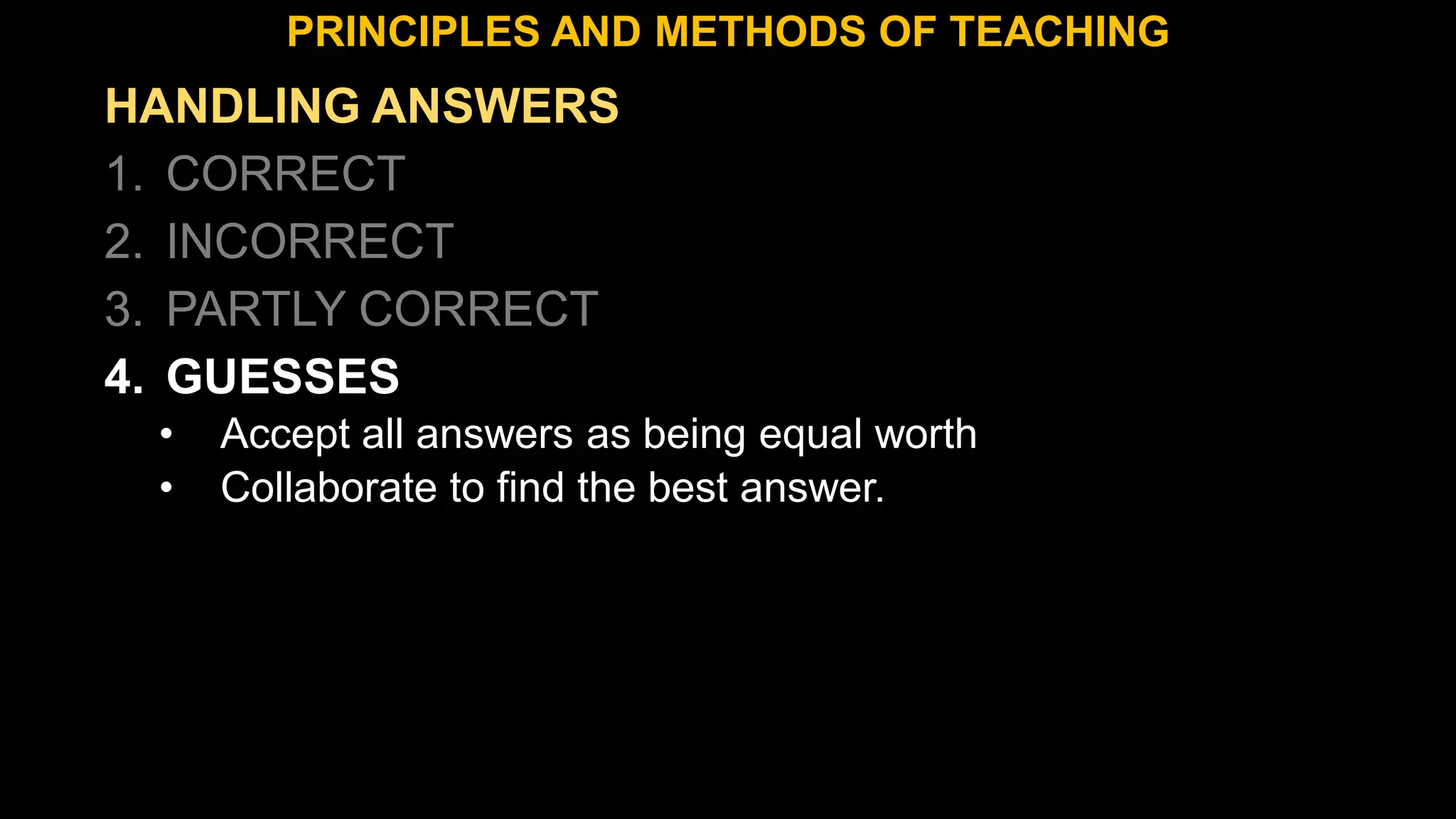 HANDLING ANSWERS
1. CORRECT
2. INCORRECT
3. PARTLY CORRECT
4. GUESSES
• Accept all answers as being equal worth
• Collaborate to find the best answer.
PRINCIPLES AND METHODS OF TEACHING
 