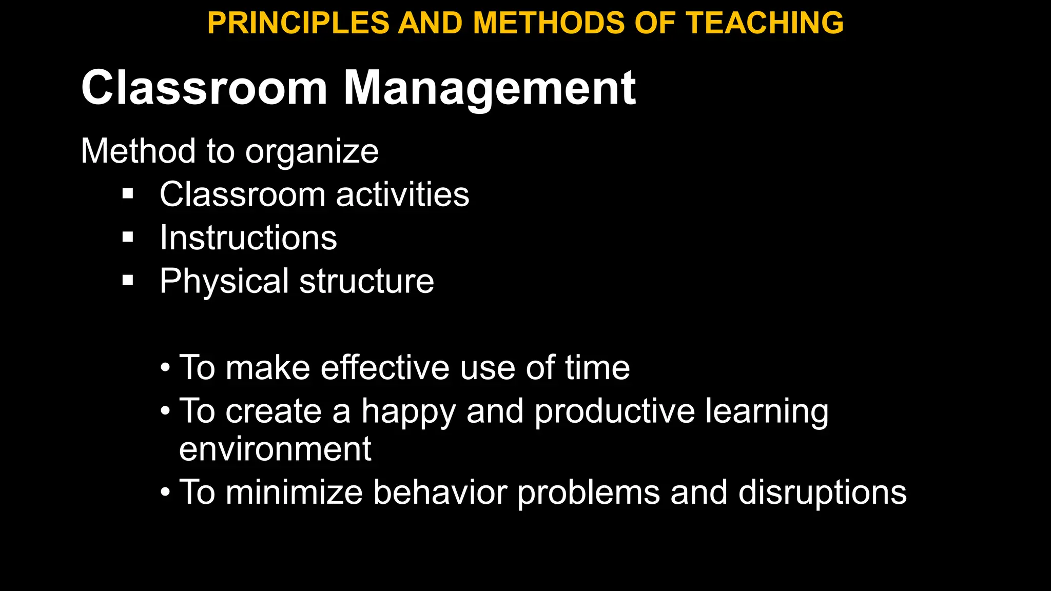 Classroom Management
Method to organize
 Classroom activities
 Instructions
 Physical structure
• To make effective use of time
• To create a happy and productive learning
environment
• To minimize behavior problems and disruptions
PRINCIPLES AND METHODS OF TEACHING
 
