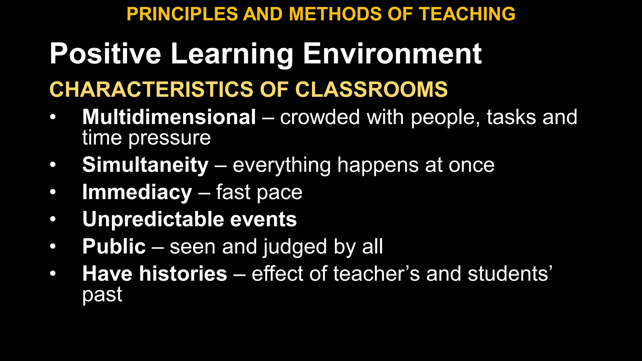 Positive Learning Environment
CHARACTERISTICS OF CLASSROOMS
• Multidimensional – crowded with people, tasks and
time pressure
• Simultaneity – everything happens at once
• Immediacy – fast pace
• Unpredictable events
• Public – seen and judged by all
• Have histories – effect of teacher’s and students’
past
PRINCIPLES AND METHODS OF TEACHING
 