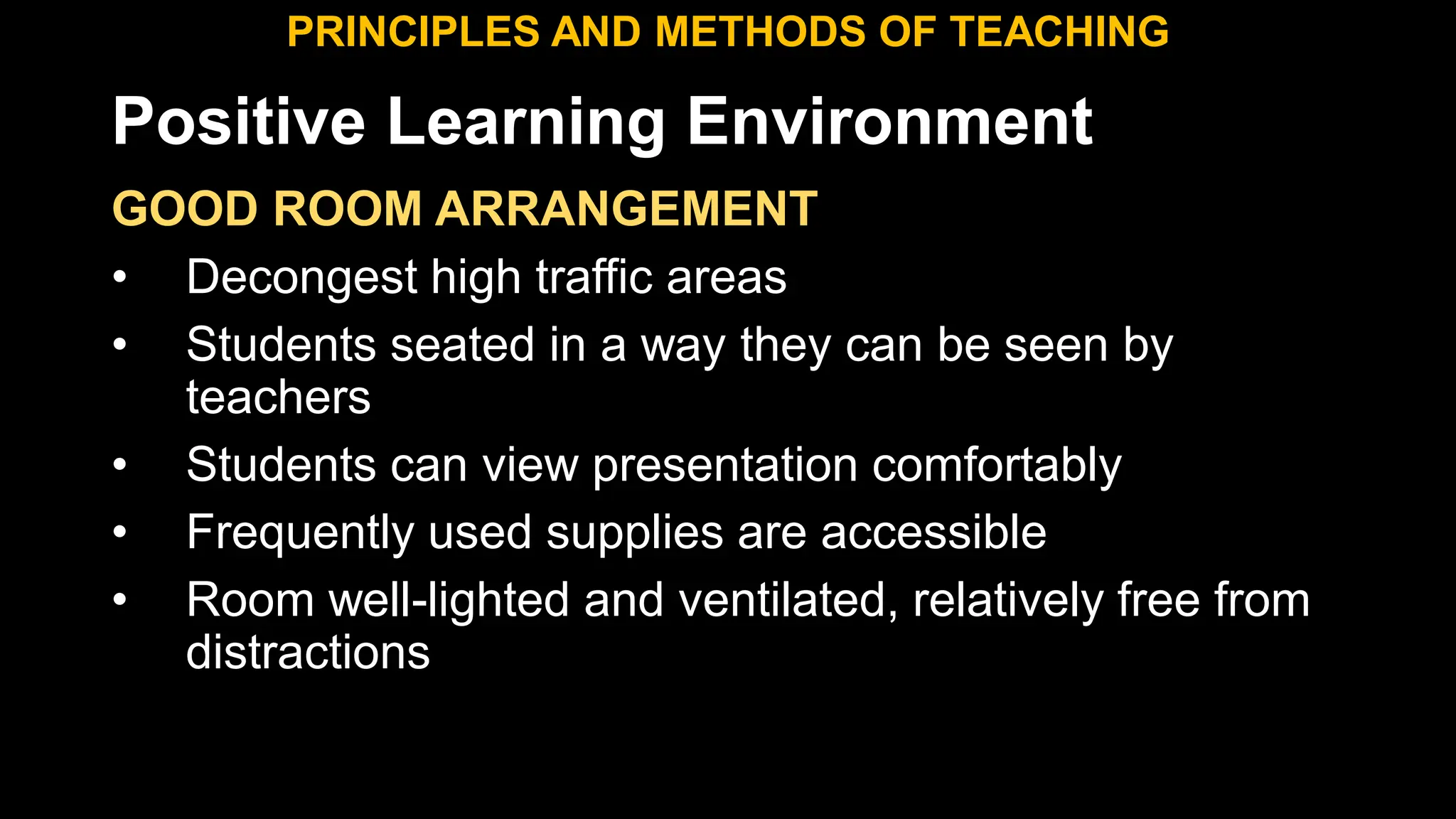 Positive Learning Environment
GOOD ROOM ARRANGEMENT
• Decongest high traffic areas
• Students seated in a way they can be seen by
teachers
• Students can view presentation comfortably
• Frequently used supplies are accessible
• Room well-lighted and ventilated, relatively free from
distractions
PRINCIPLES AND METHODS OF TEACHING
 