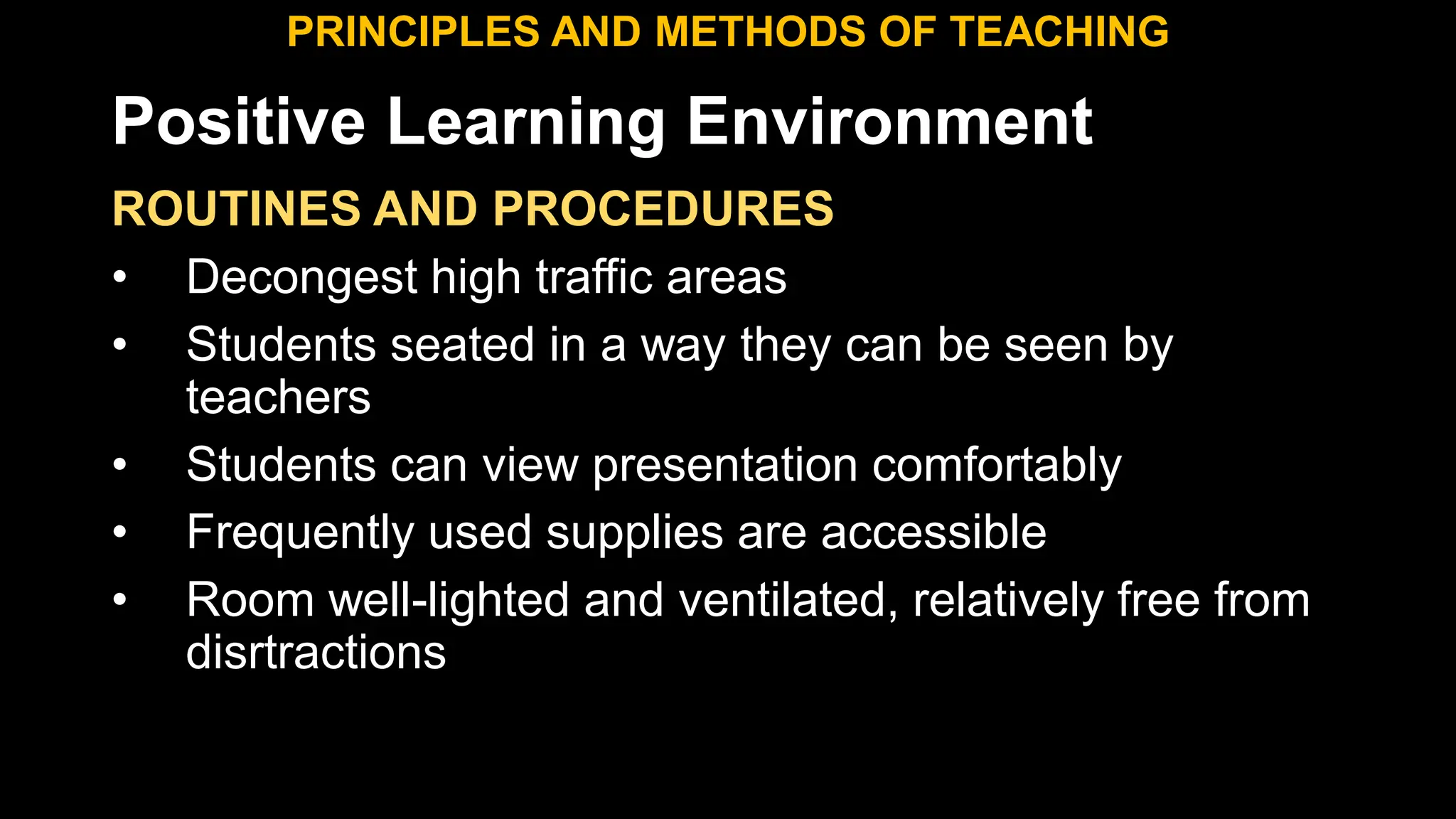 Positive Learning Environment
ROUTINES AND PROCEDURES
• Decongest high traffic areas
• Students seated in a way they can be seen by
teachers
• Students can view presentation comfortably
• Frequently used supplies are accessible
• Room well-lighted and ventilated, relatively free from
disrtractions
PRINCIPLES AND METHODS OF TEACHING
 