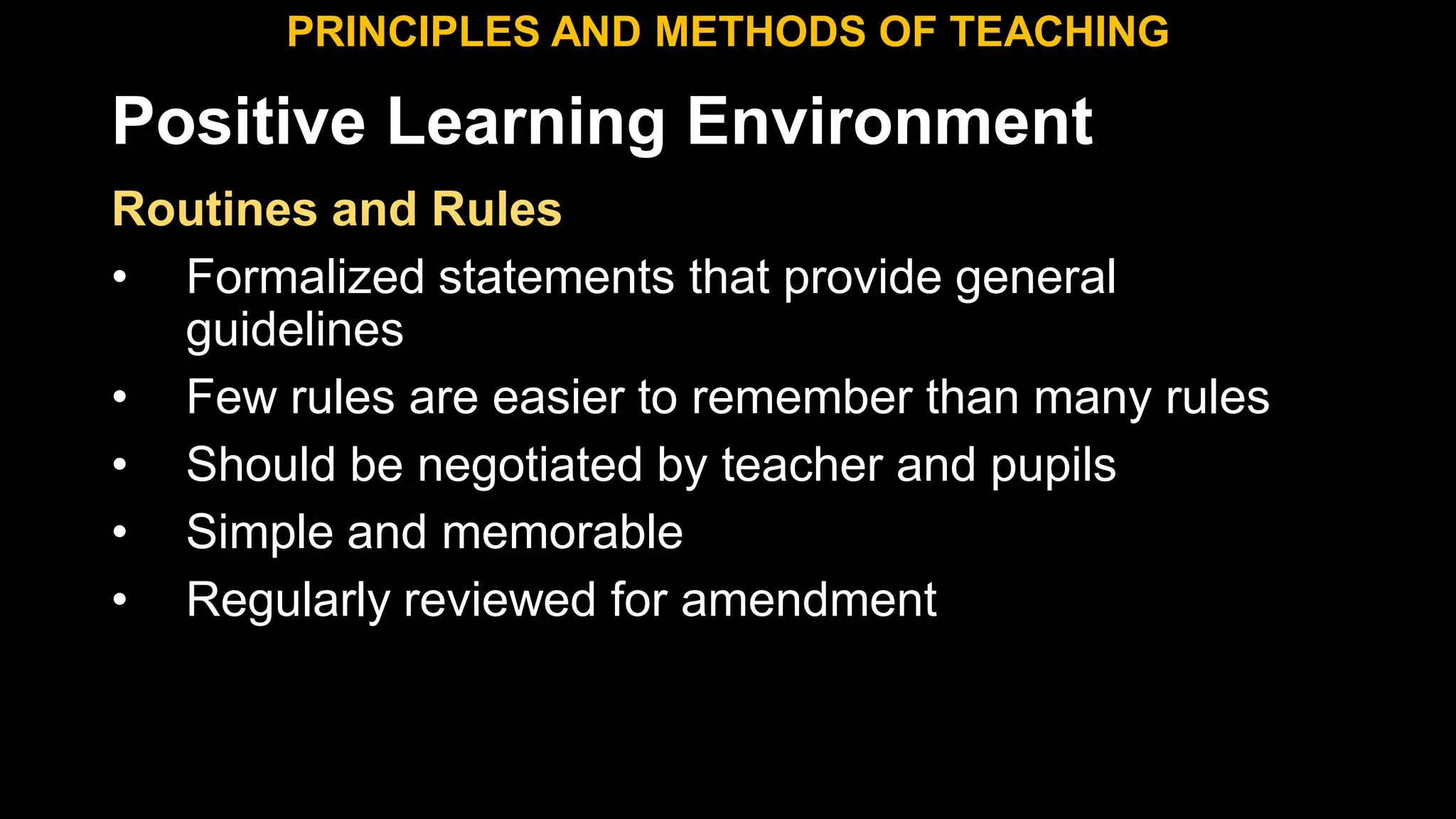 Positive Learning Environment
Routines and Rules
• Formalized statements that provide general
guidelines
• Few rules are easier to remember than many rules
• Should be negotiated by teacher and pupils
• Simple and memorable
• Regularly reviewed for amendment
PRINCIPLES AND METHODS OF TEACHING
 
