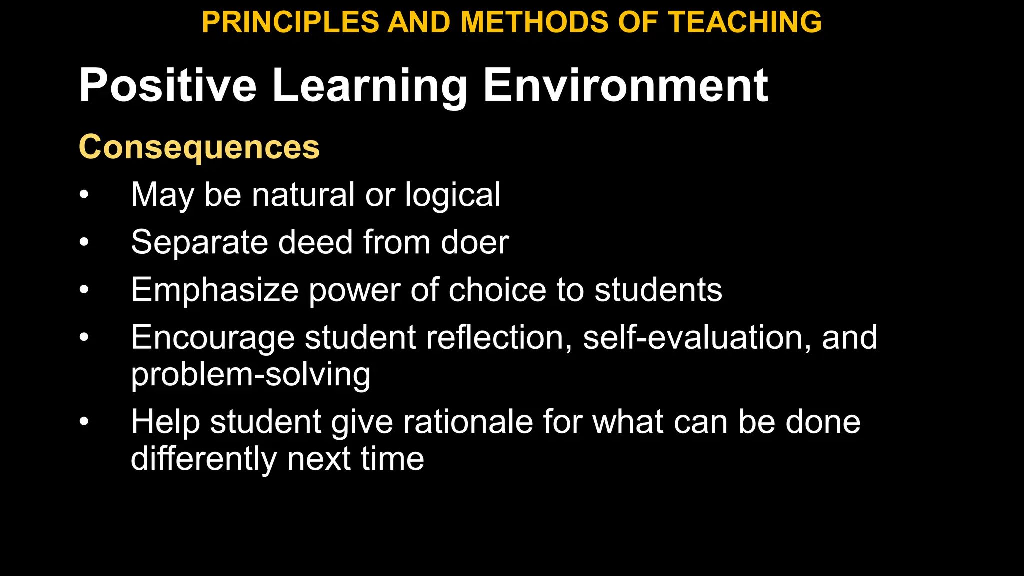 Positive Learning Environment
Consequences
• May be natural or logical
• Separate deed from doer
• Emphasize power of choice to students
• Encourage student reflection, self-evaluation, and
problem-solving
• Help student give rationale for what can be done
differently next time
PRINCIPLES AND METHODS OF TEACHING
 