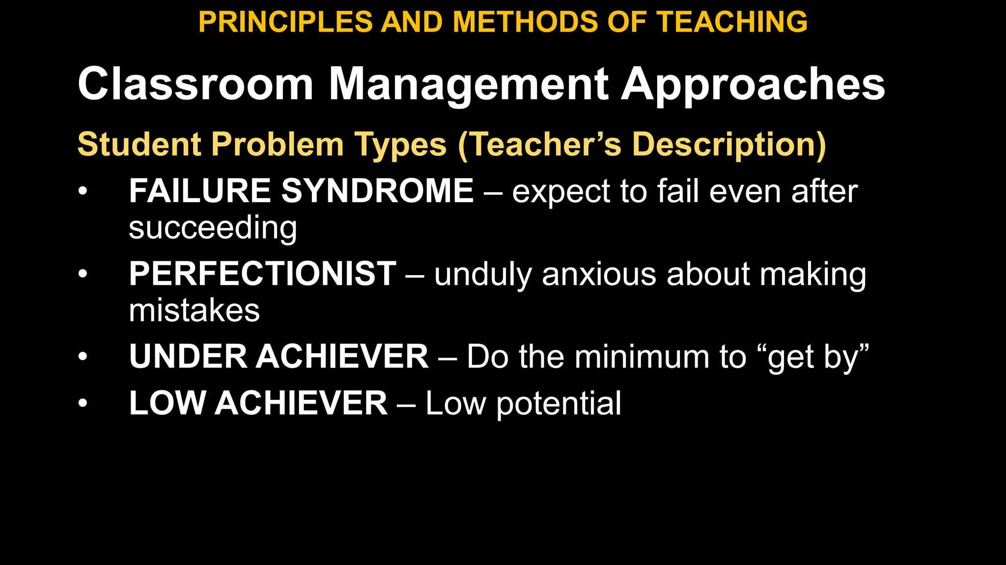Classroom Management Approaches
PRINCIPLES AND METHODS OF TEACHING
Student Problem Types (Teacher’s Description)
• FAILURE SYNDROME – expect to fail even after
succeeding
• PERFECTIONIST – unduly anxious about making
mistakes
• UNDER ACHIEVER – Do the minimum to “get by”
• LOW ACHIEVER – Low potential
 