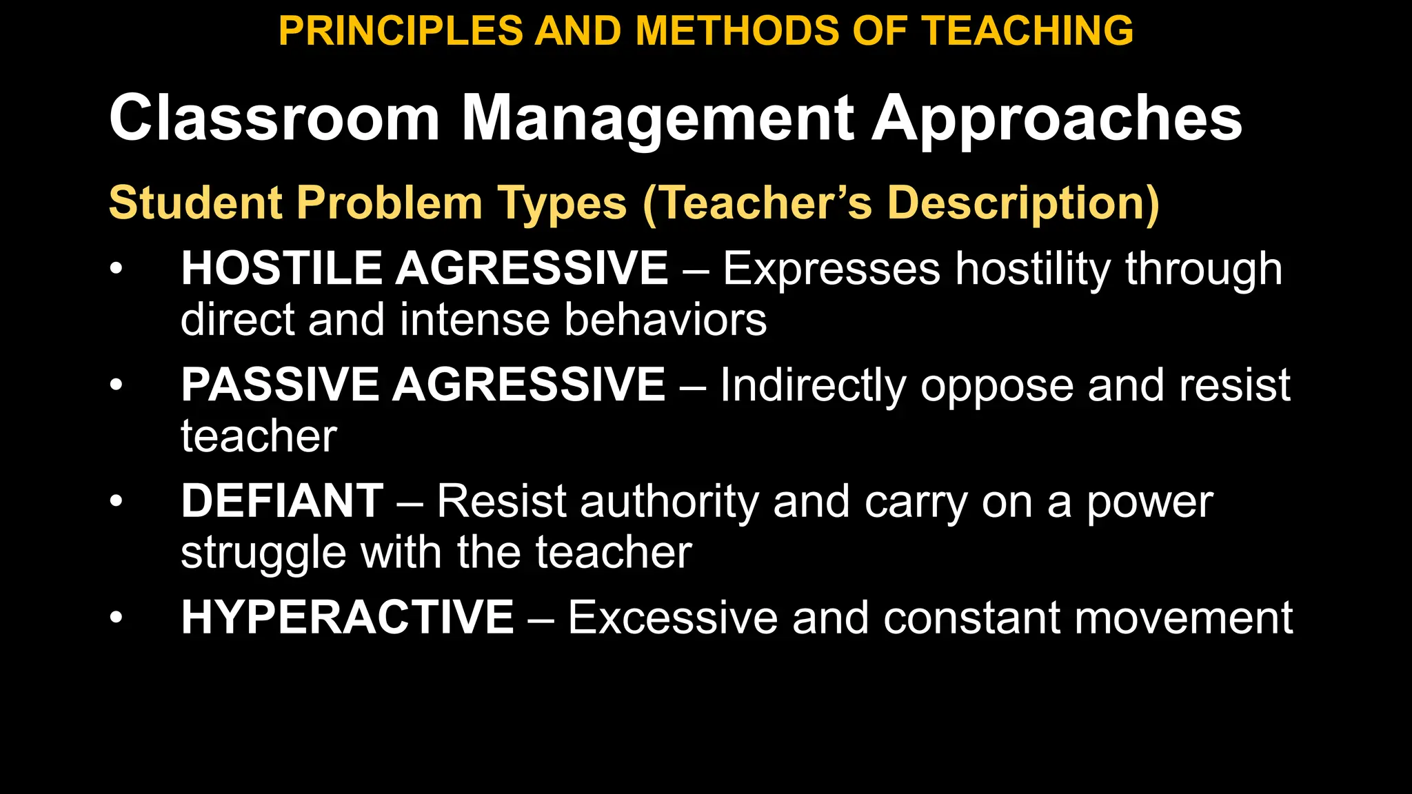 Classroom Management Approaches
PRINCIPLES AND METHODS OF TEACHING
Student Problem Types (Teacher’s Description)
• HOSTILE AGRESSIVE – Expresses hostility through
direct and intense behaviors
• PASSIVE AGRESSIVE – Indirectly oppose and resist
teacher
• DEFIANT – Resist authority and carry on a power
struggle with the teacher
• HYPERACTIVE – Excessive and constant movement
 