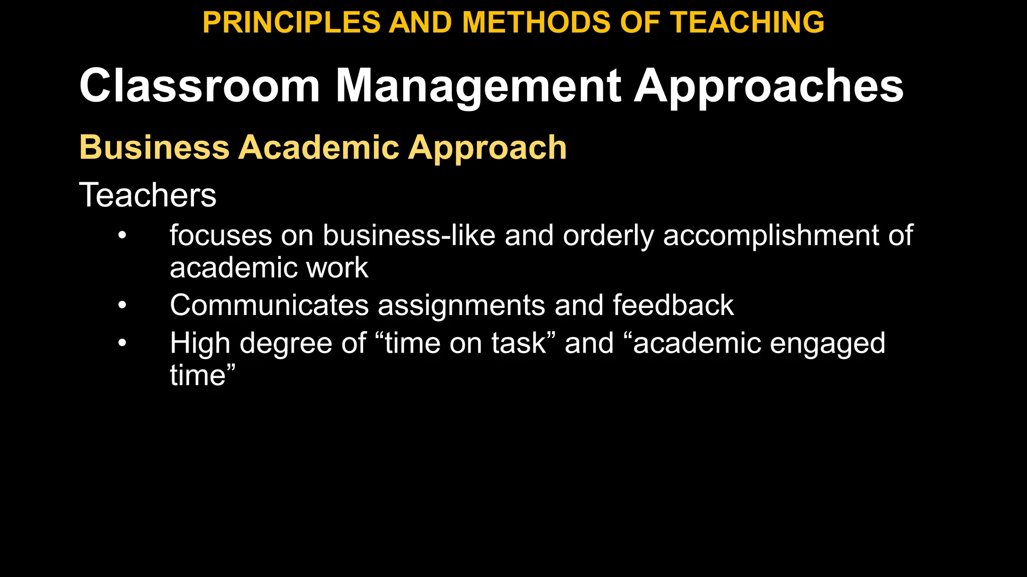 Classroom Management Approaches
PRINCIPLES AND METHODS OF TEACHING
Business Academic Approach
Teachers
• focuses on business-like and orderly accomplishment of
academic work
• Communicates assignments and feedback
• High degree of “time on task” and “academic engaged
time”
 