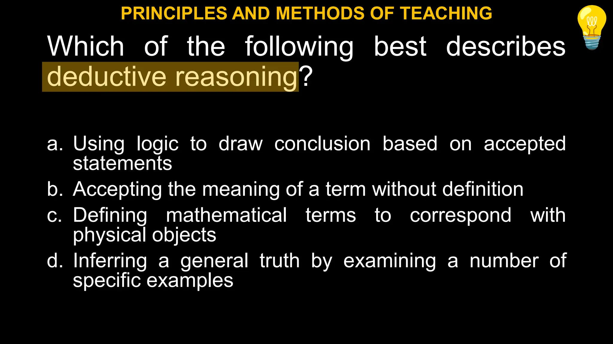 Which of the following best describes
deductive reasoning?
a. Using logic to draw conclusion based on accepted
statements
b. Accepting the meaning of a term without definition
c. Defining mathematical terms to correspond with
physical objects
d. Inferring a general truth by examining a number of
specific examples
PRINCIPLES AND METHODS OF TEACHING
 