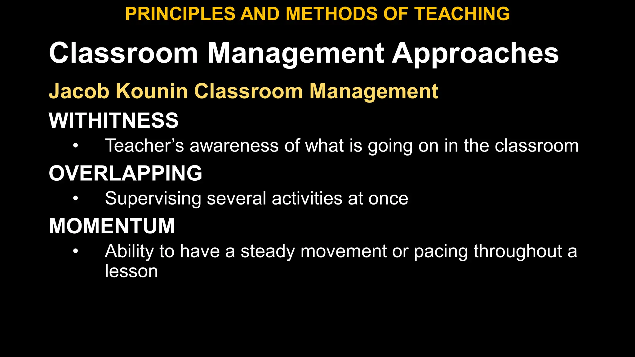 Classroom Management Approaches
PRINCIPLES AND METHODS OF TEACHING
Jacob Kounin Classroom Management
WITHITNESS
• Teacher’s awareness of what is going on in the classroom
OVERLAPPING
• Supervising several activities at once
MOMENTUM
• Ability to have a steady movement or pacing throughout a
lesson
 