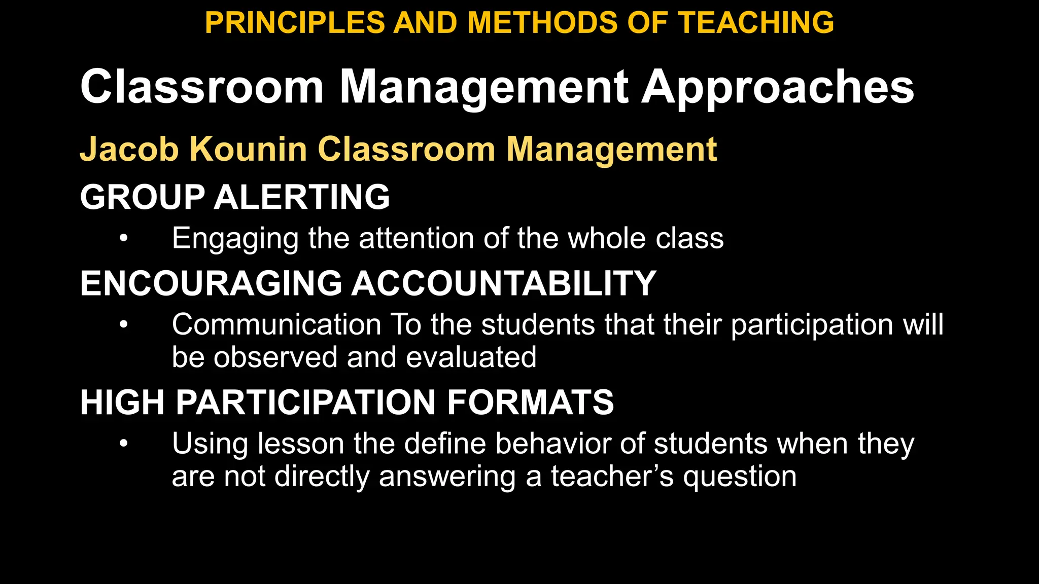 Classroom Management Approaches
PRINCIPLES AND METHODS OF TEACHING
Jacob Kounin Classroom Management
GROUP ALERTING
• Engaging the attention of the whole class
ENCOURAGING ACCOUNTABILITY
• Communication To the students that their participation will
be observed and evaluated
HIGH PARTICIPATION FORMATS
• Using lesson the define behavior of students when they
are not directly answering a teacher’s question
 