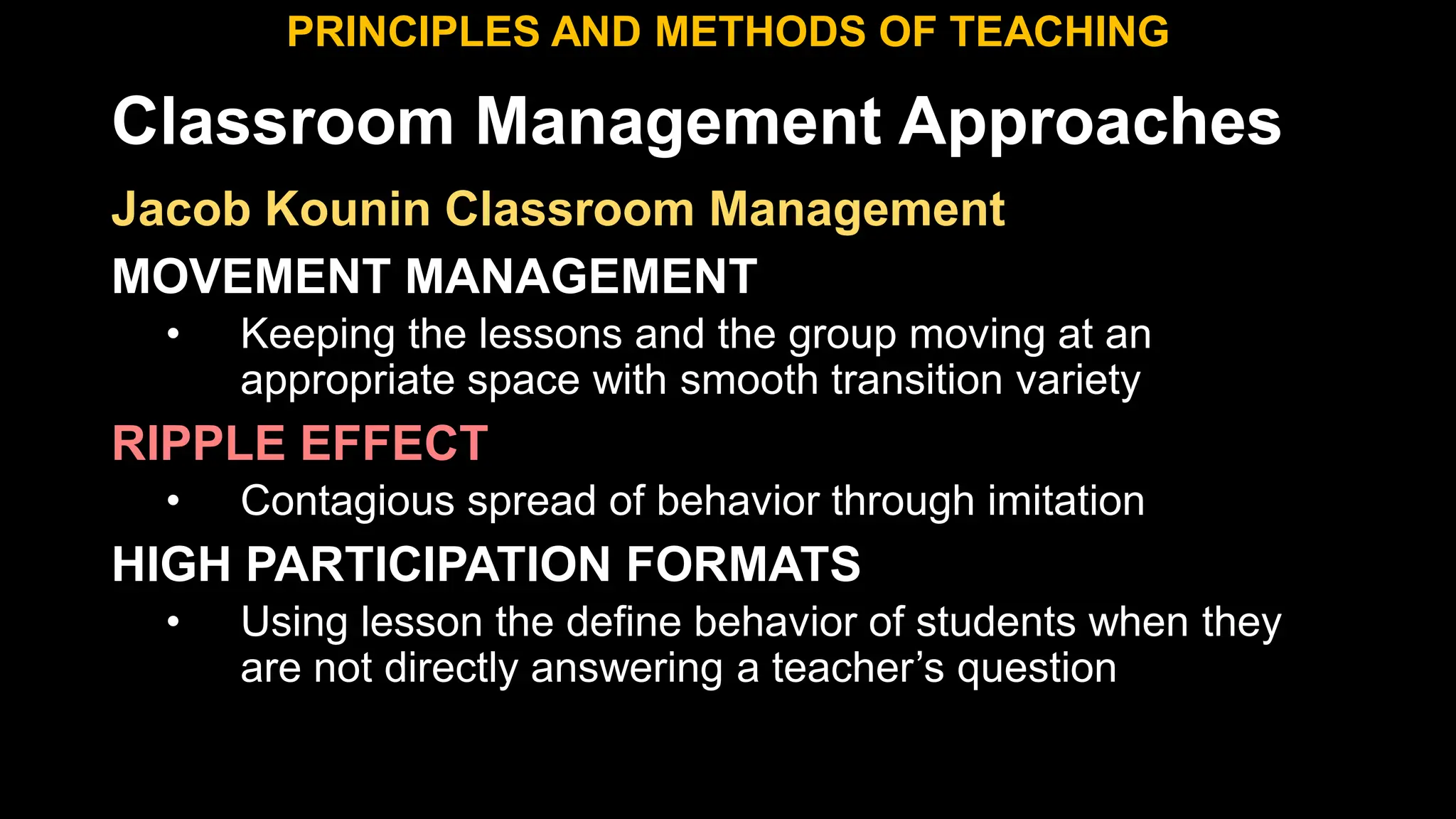 Classroom Management Approaches
PRINCIPLES AND METHODS OF TEACHING
Jacob Kounin Classroom Management
MOVEMENT MANAGEMENT
• Keeping the lessons and the group moving at an
appropriate space with smooth transition variety
RIPPLE EFFECT
• Contagious spread of behavior through imitation
HIGH PARTICIPATION FORMATS
• Using lesson the define behavior of students when they
are not directly answering a teacher’s question
 