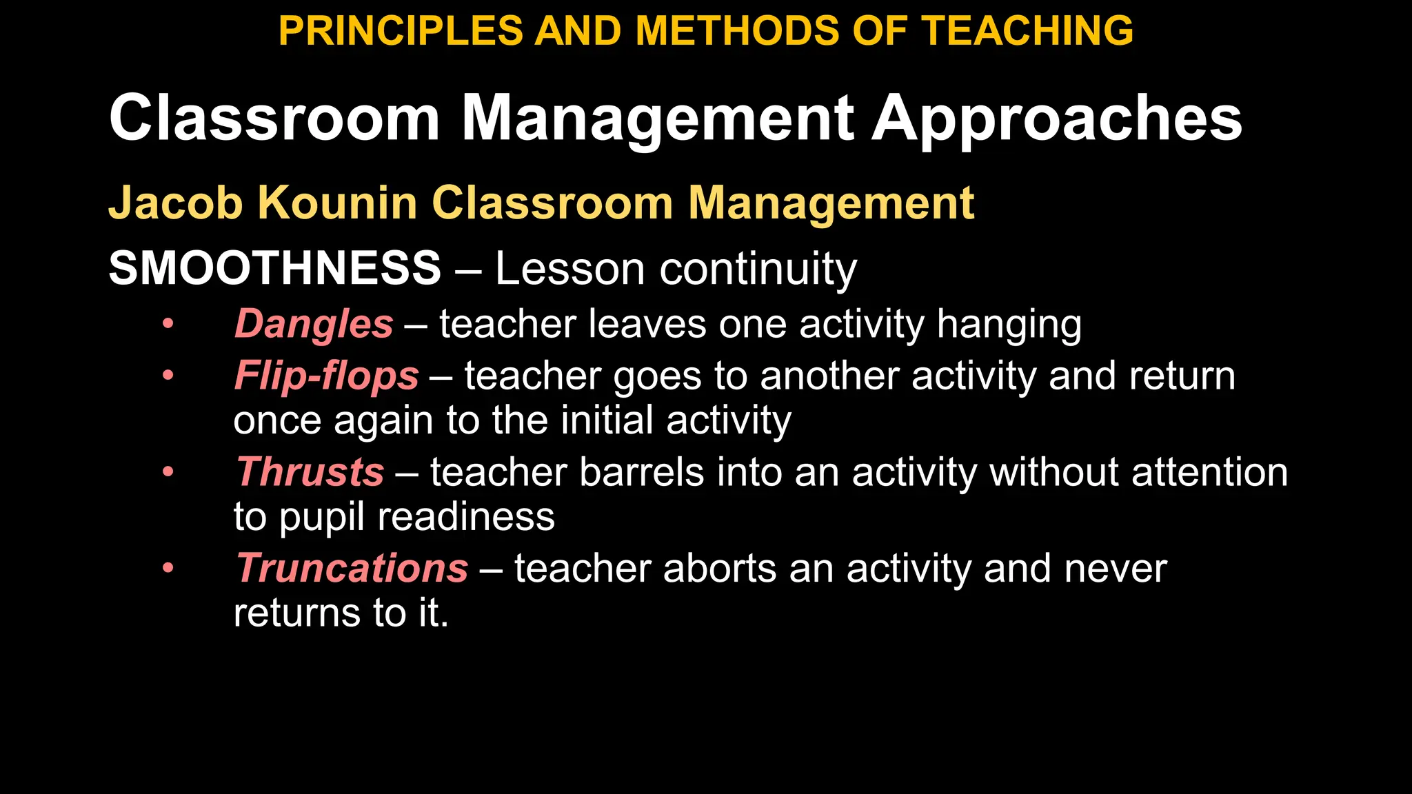 Classroom Management Approaches
PRINCIPLES AND METHODS OF TEACHING
Jacob Kounin Classroom Management
SMOOTHNESS – Lesson continuity
• Dangles – teacher leaves one activity hanging
• Flip-flops – teacher goes to another activity and return
once again to the initial activity
• Thrusts – teacher barrels into an activity without attention
to pupil readiness
• Truncations – teacher aborts an activity and never
returns to it.
 