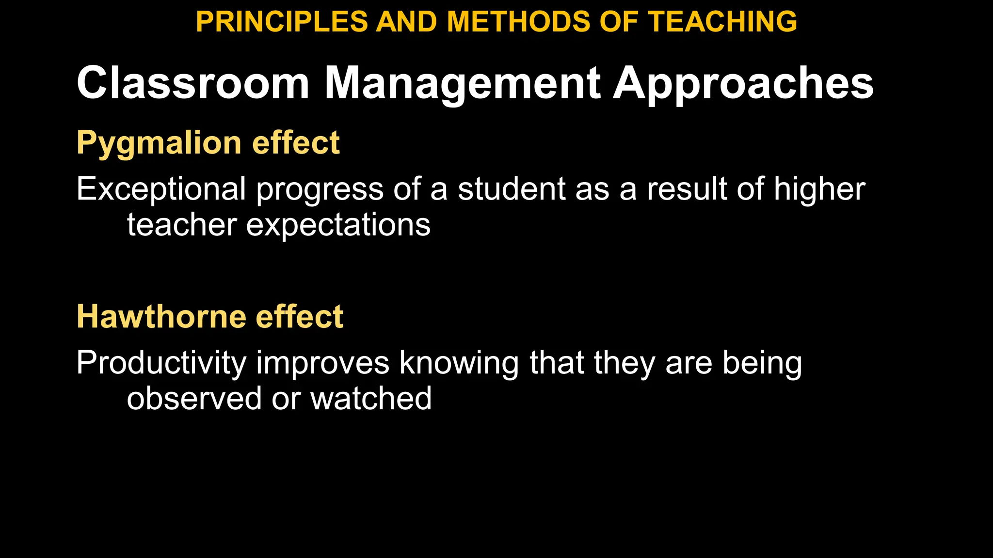 Classroom Management Approaches
PRINCIPLES AND METHODS OF TEACHING
Pygmalion effect
Exceptional progress of a student as a result of higher
teacher expectations
Hawthorne effect
Productivity improves knowing that they are being
observed or watched
 