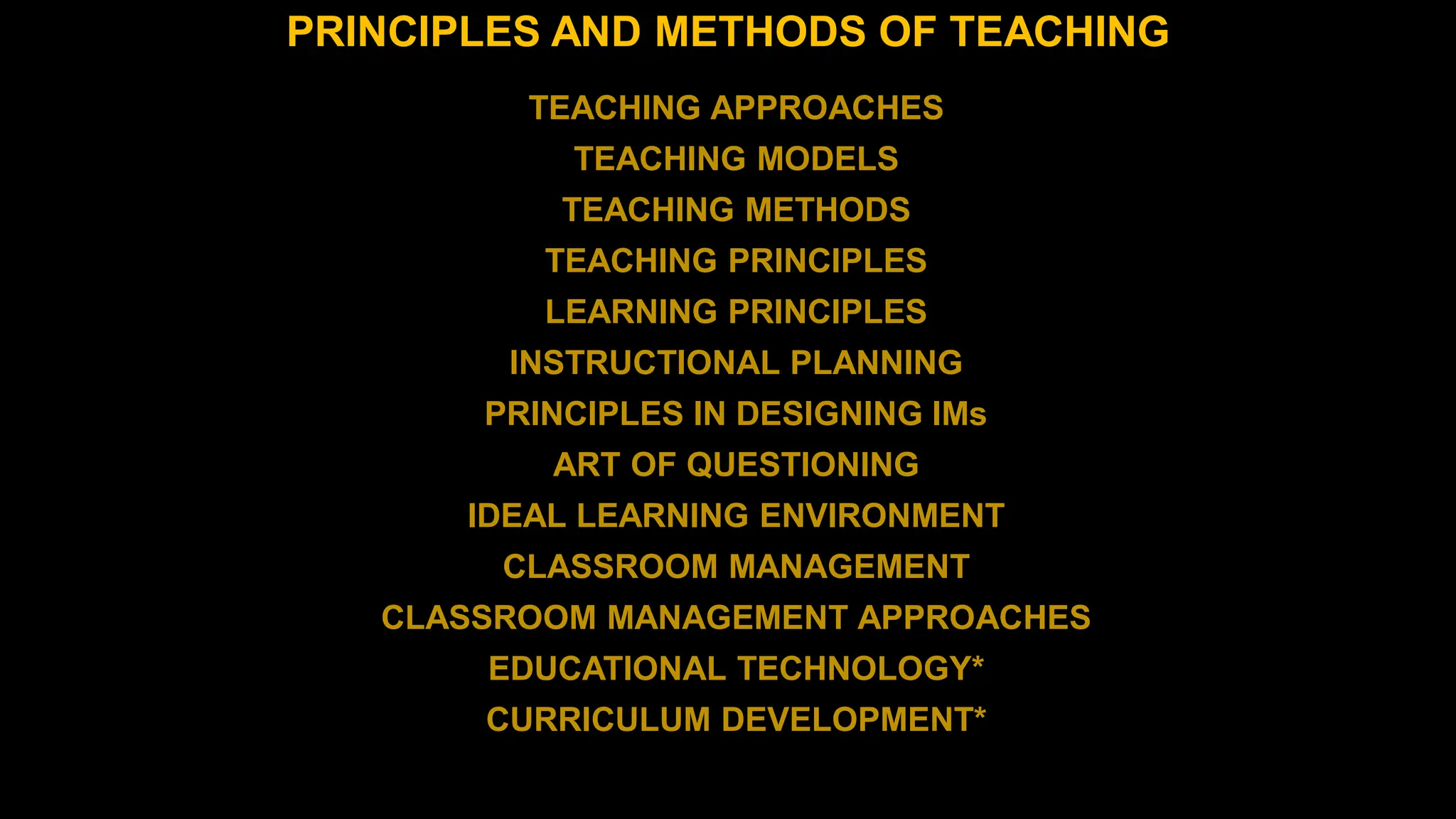 PRINCIPLES AND METHODS OF TEACHING
TEACHING APPROACHES
TEACHING MODELS
TEACHING METHODS
TEACHING PRINCIPLES
LEARNING PRINCIPLES
INSTRUCTIONAL PLANNING
PRINCIPLES IN DESIGNING IMs
ART OF QUESTIONING
IDEAL LEARNING ENVIRONMENT
CLASSROOM MANAGEMENT
CLASSROOM MANAGEMENT APPROACHES
EDUCATIONAL TECHNOLOGY*
CURRICULUM DEVELOPMENT*
 