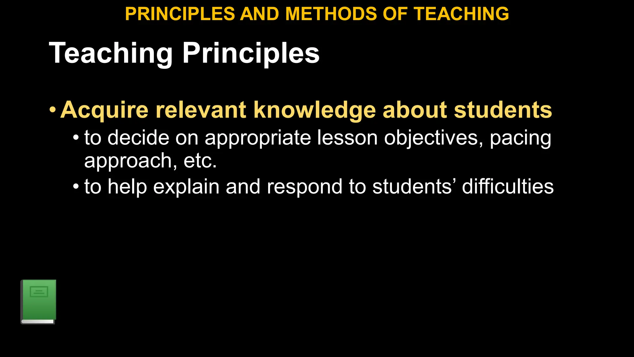 Teaching Principles
•Acquire relevant knowledge about students
• to decide on appropriate lesson objectives, pacing
approach, etc.
• to help explain and respond to students’ difficulties
PRINCIPLES AND METHODS OF TEACHING
 
