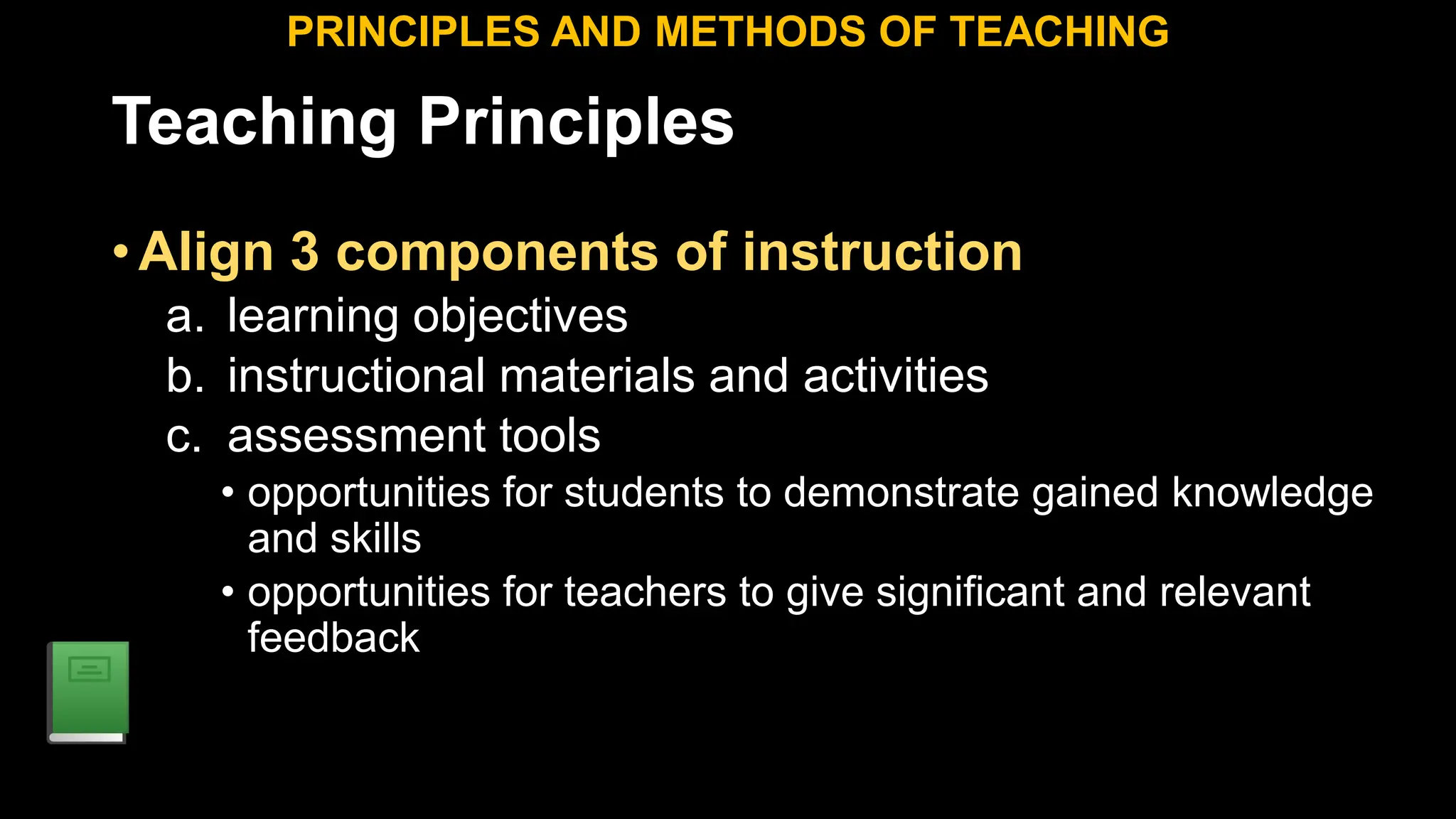Teaching Principles
•Align 3 components of instruction
a. learning objectives
b. instructional materials and activities
c. assessment tools
• opportunities for students to demonstrate gained knowledge
and skills
• opportunities for teachers to give significant and relevant
feedback
PRINCIPLES AND METHODS OF TEACHING
 