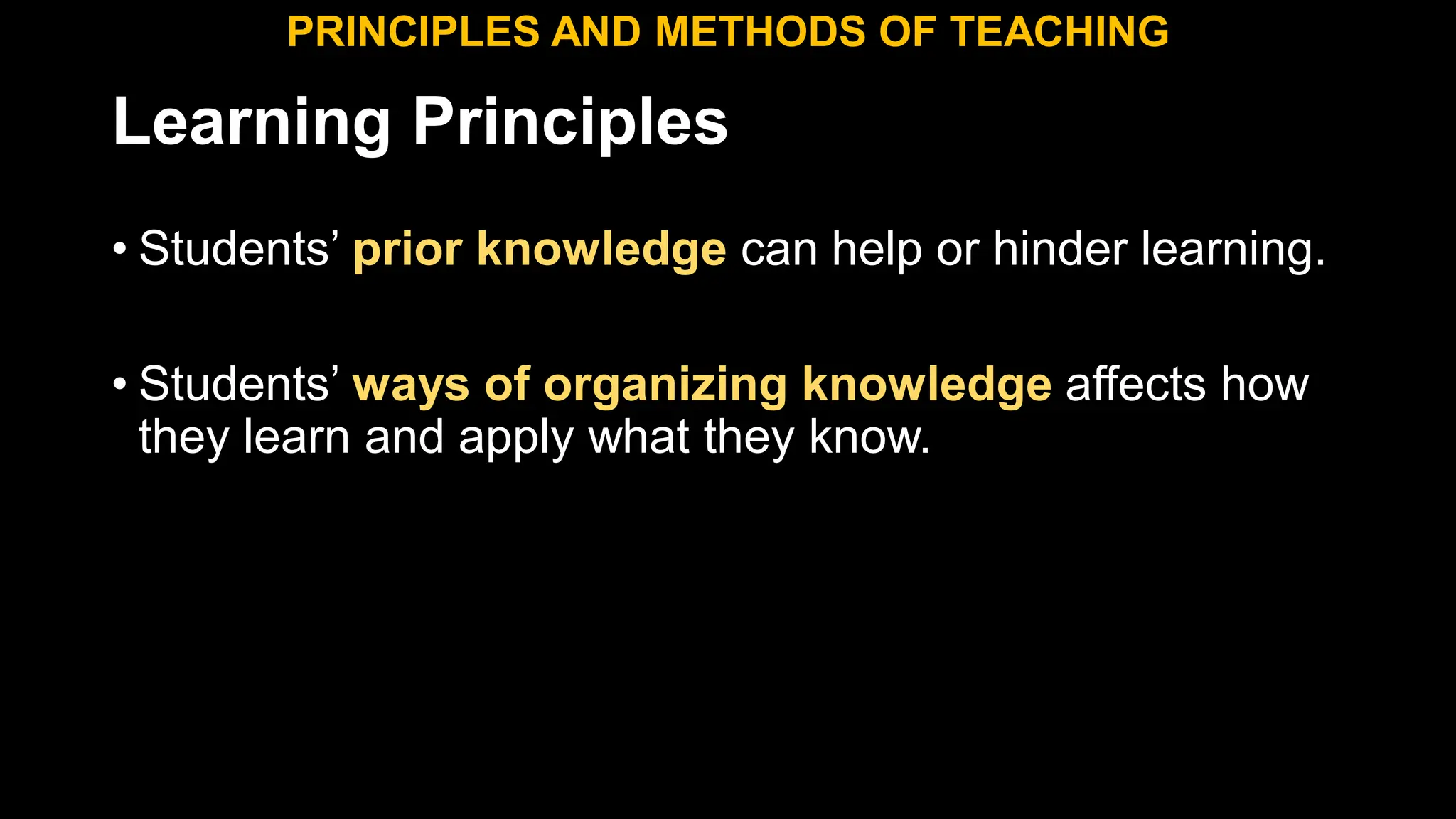 Learning Principles
• Students’ prior knowledge can help or hinder learning.
• Students’ ways of organizing knowledge affects how
they learn and apply what they know.
PRINCIPLES AND METHODS OF TEACHING
 