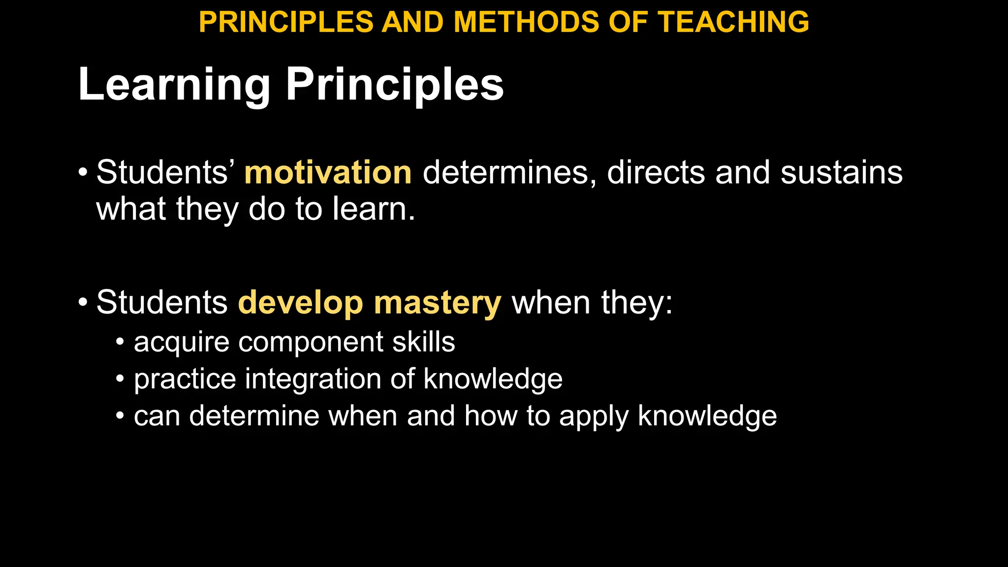 Learning Principles
• Students’ motivation determines, directs and sustains
what they do to learn.
• Students develop mastery when they:
• acquire component skills
• practice integration of knowledge
• can determine when and how to apply knowledge
PRINCIPLES AND METHODS OF TEACHING
 