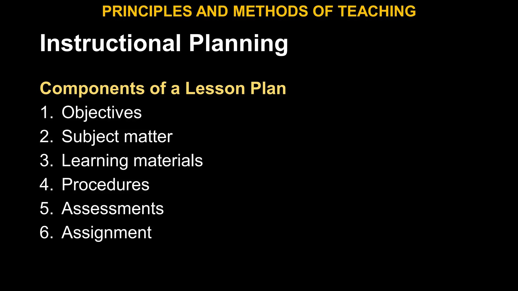Instructional Planning
Components of a Lesson Plan
1. Objectives
2. Subject matter
3. Learning materials
4. Procedures
5. Assessments
6. Assignment
PRINCIPLES AND METHODS OF TEACHING
 