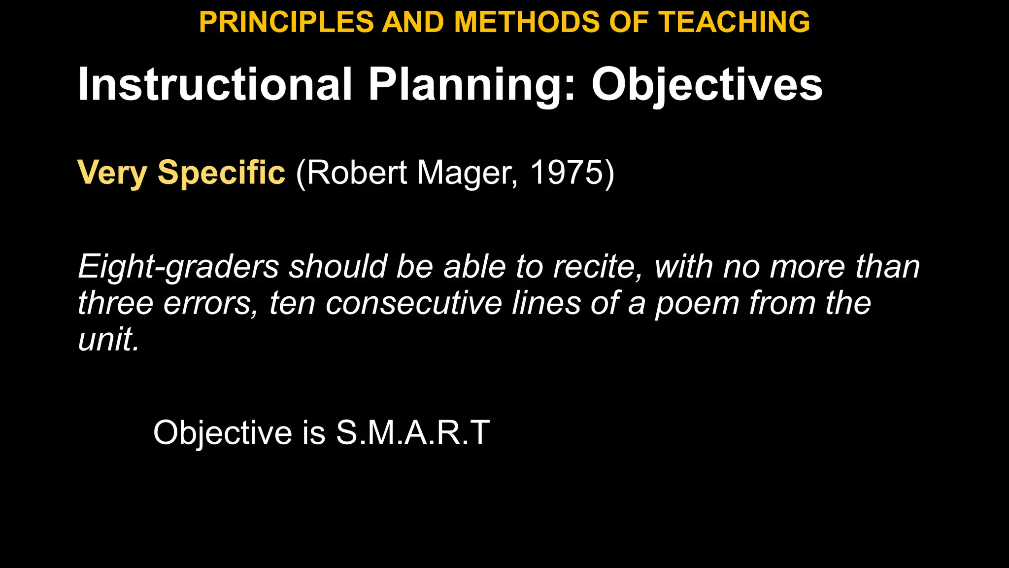 Instructional Planning: Objectives
Very Specific (Robert Mager, 1975)
Eight-graders should be able to recite, with no more than
three errors, ten consecutive lines of a poem from the
unit.
Objective is S.M.A.R.T
PRINCIPLES AND METHODS OF TEACHING
 