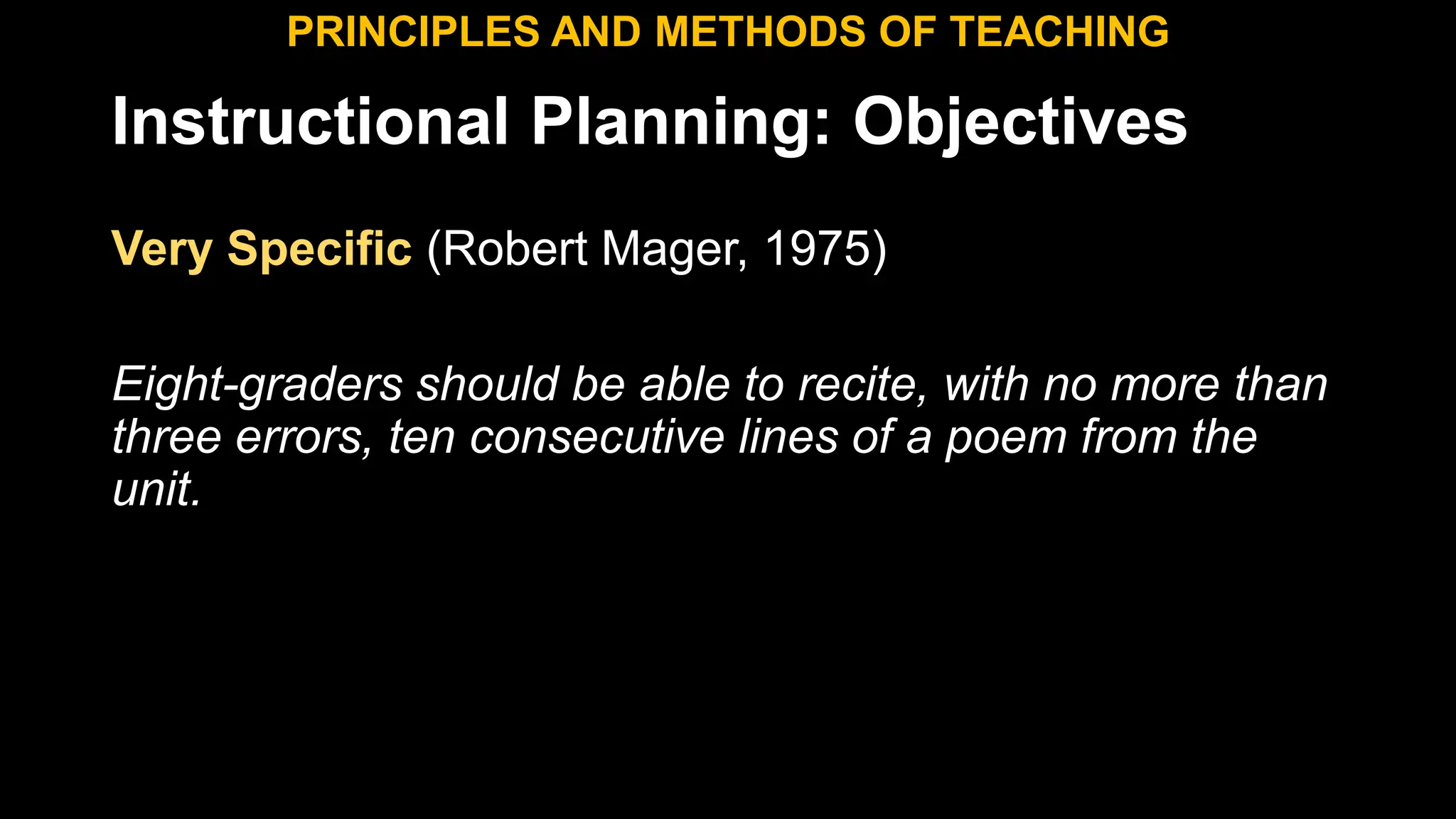 Instructional Planning: Objectives
Very Specific (Robert Mager, 1975)
Eight-graders should be able to recite, with no more than
three errors, ten consecutive lines of a poem from the
unit.
PRINCIPLES AND METHODS OF TEACHING
 