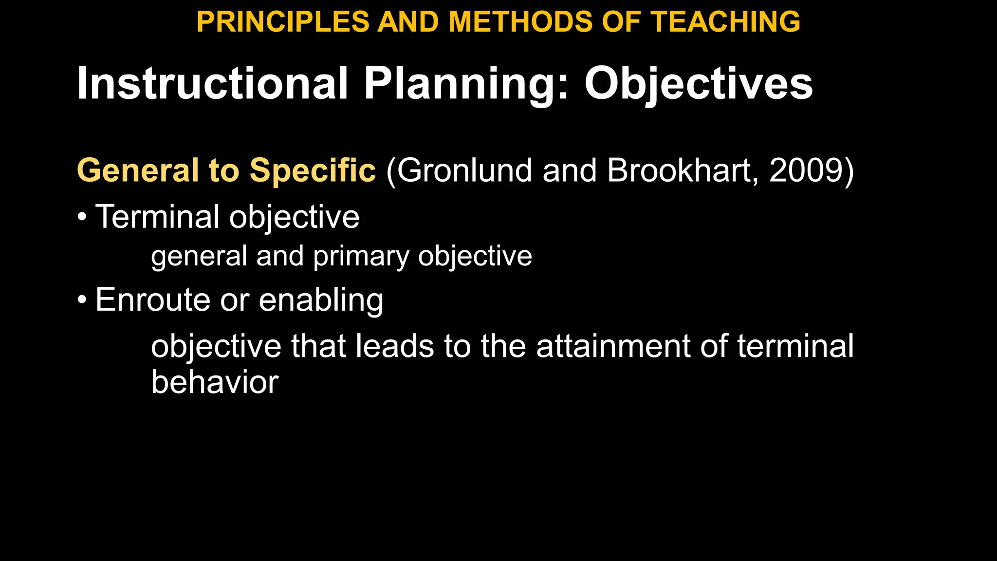 Instructional Planning: Objectives
General to Specific (Gronlund and Brookhart, 2009)
• Terminal objective
general and primary objective
• Enroute or enabling
objective that leads to the attainment of terminal
behavior
PRINCIPLES AND METHODS OF TEACHING
 