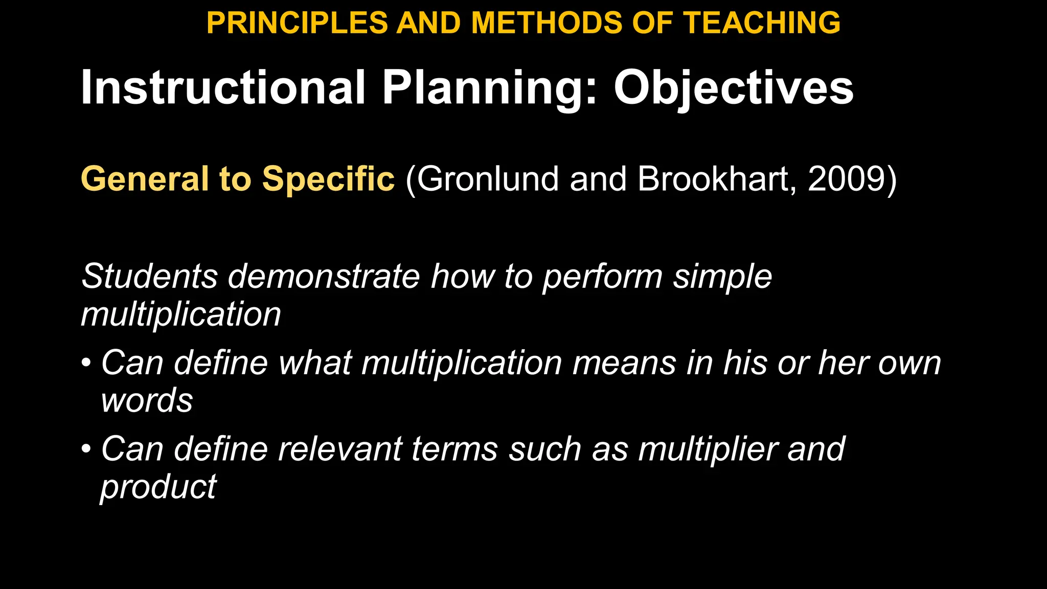 Instructional Planning: Objectives
General to Specific (Gronlund and Brookhart, 2009)
Students demonstrate how to perform simple
multiplication
• Can define what multiplication means in his or her own
words
• Can define relevant terms such as multiplier and
product
PRINCIPLES AND METHODS OF TEACHING
 