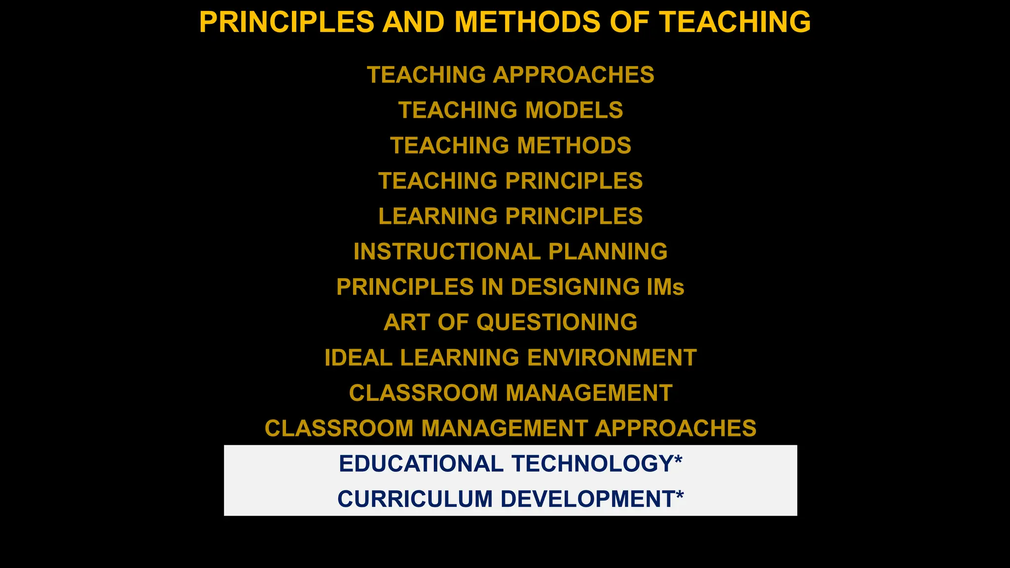 PRINCIPLES AND METHODS OF TEACHING
TEACHING APPROACHES
TEACHING MODELS
TEACHING METHODS
TEACHING PRINCIPLES
LEARNING PRINCIPLES
INSTRUCTIONAL PLANNING
PRINCIPLES IN DESIGNING IMs
ART OF QUESTIONING
IDEAL LEARNING ENVIRONMENT
CLASSROOM MANAGEMENT
CLASSROOM MANAGEMENT APPROACHES
EDUCATIONAL TECHNOLOGY*
CURRICULUM DEVELOPMENT*
 
