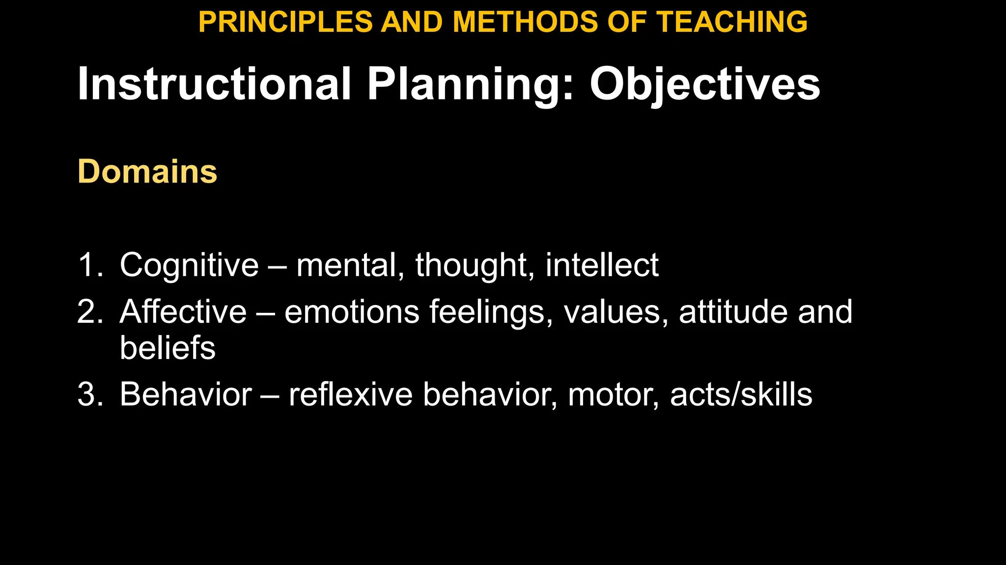 Instructional Planning: Objectives
Domains
1. Cognitive – mental, thought, intellect
2. Affective – emotions feelings, values, attitude and
beliefs
3. Behavior – reflexive behavior, motor, acts/skills
PRINCIPLES AND METHODS OF TEACHING
 