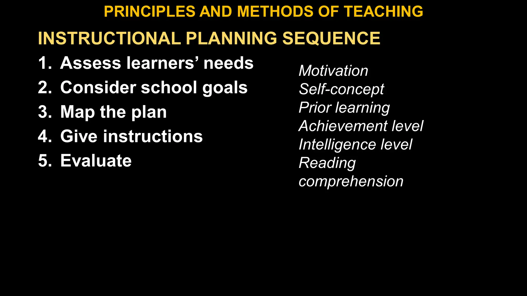 INSTRUCTIONAL PLANNING SEQUENCE
1. Assess learners’ needs
2. Consider school goals
3. Map the plan
4. Give instructions
5. Evaluate
PRINCIPLES AND METHODS OF TEACHING
Motivation
Self-concept
Prior learning
Achievement level
Intelligence level
Reading
comprehension
 