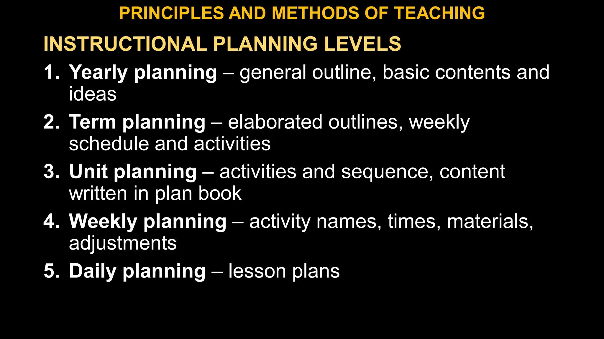 INSTRUCTIONAL PLANNING LEVELS
1. Yearly planning – general outline, basic contents and
ideas
2. Term planning – elaborated outlines, weekly
schedule and activities
3. Unit planning – activities and sequence, content
written in plan book
4. Weekly planning – activity names, times, materials,
adjustments
5. Daily planning – lesson plans
PRINCIPLES AND METHODS OF TEACHING
 