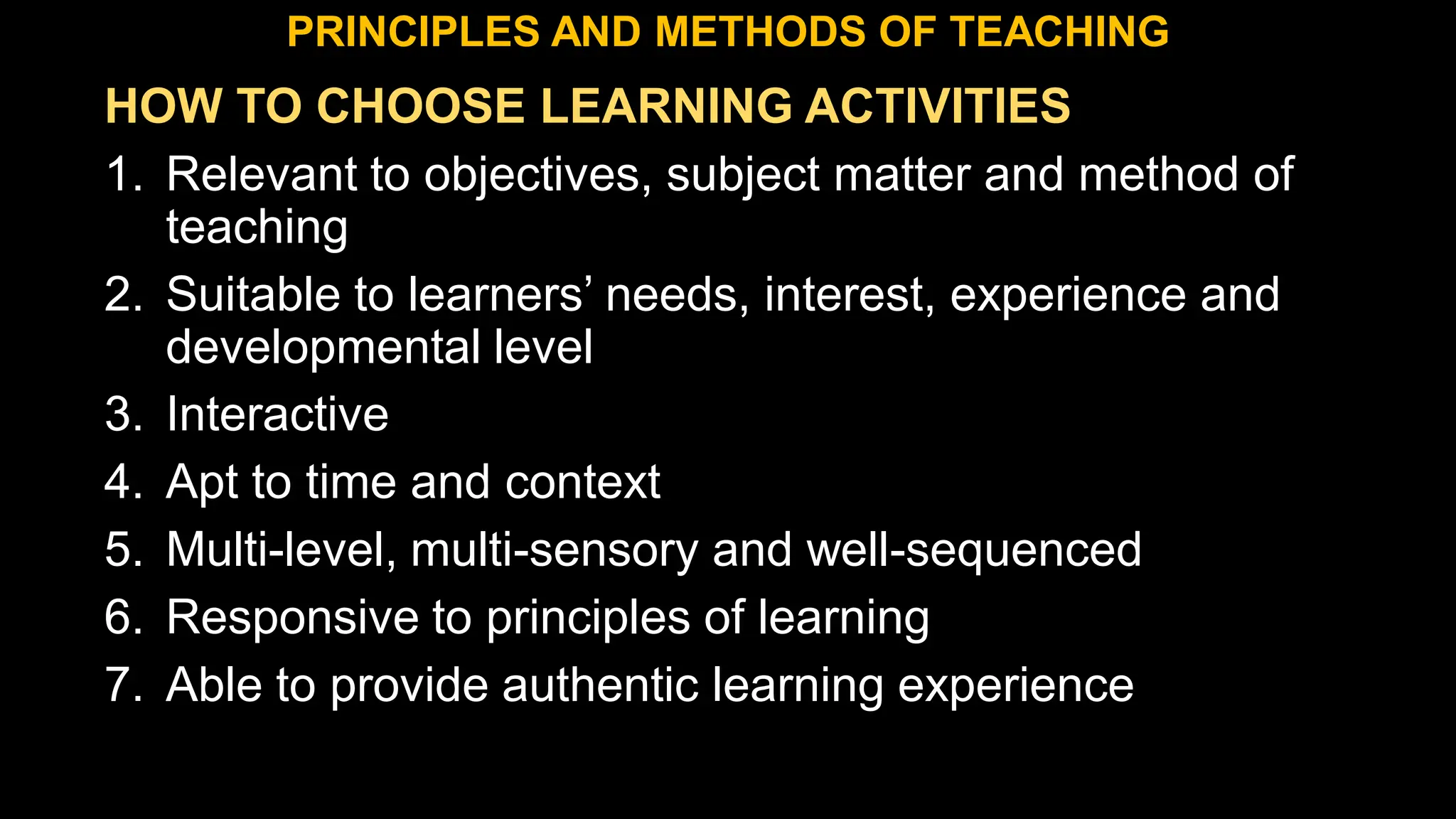HOW TO CHOOSE LEARNING ACTIVITIES
1. Relevant to objectives, subject matter and method of
teaching
2. Suitable to learners’ needs, interest, experience and
developmental level
3. Interactive
4. Apt to time and context
5. Multi-level, multi-sensory and well-sequenced
6. Responsive to principles of learning
7. Able to provide authentic learning experience
PRINCIPLES AND METHODS OF TEACHING
 