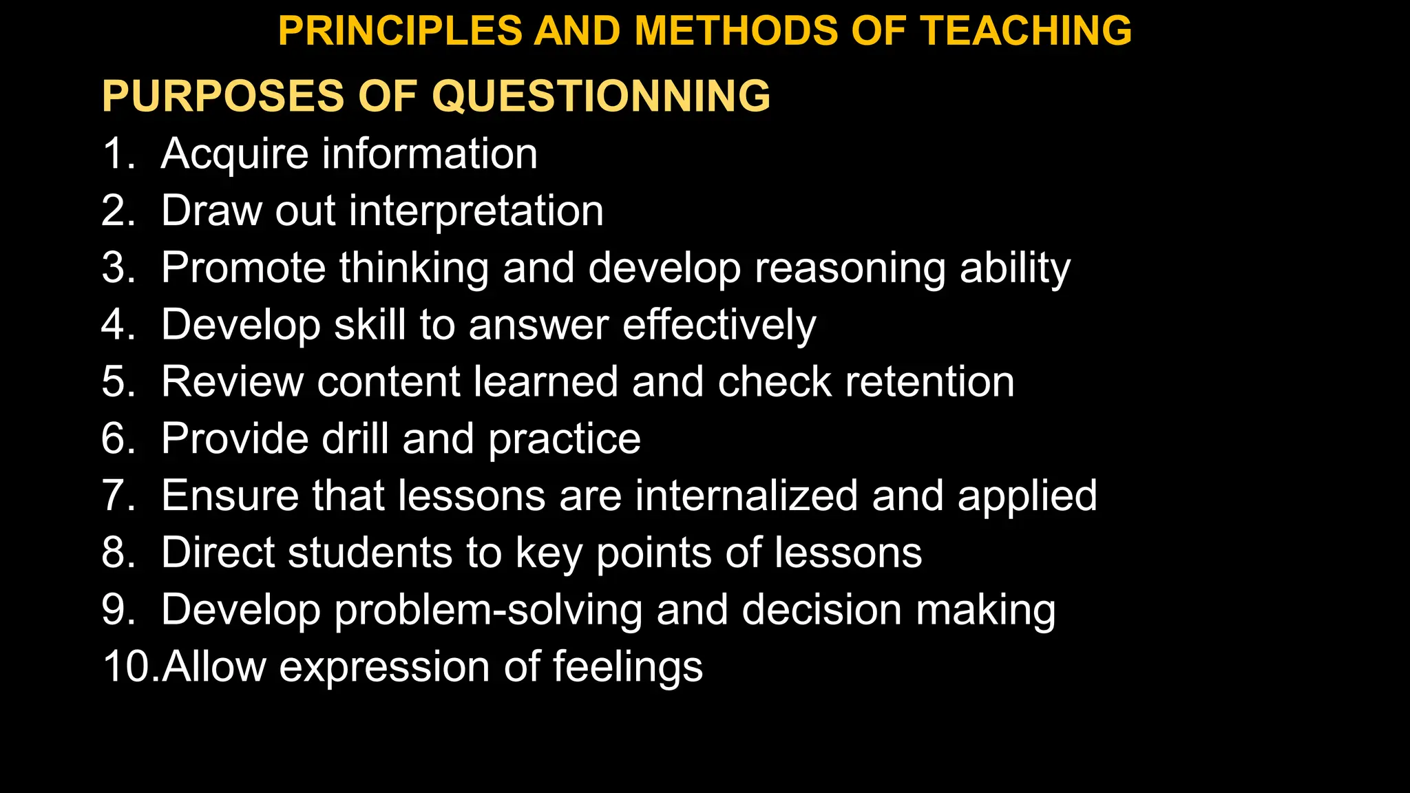 PURPOSES OF QUESTIONNING
1. Acquire information
2. Draw out interpretation
3. Promote thinking and develop reasoning ability
4. Develop skill to answer effectively
5. Review content learned and check retention
6. Provide drill and practice
7. Ensure that lessons are internalized and applied
8. Direct students to key points of lessons
9. Develop problem-solving and decision making
10.Allow expression of feelings
PRINCIPLES AND METHODS OF TEACHING
 