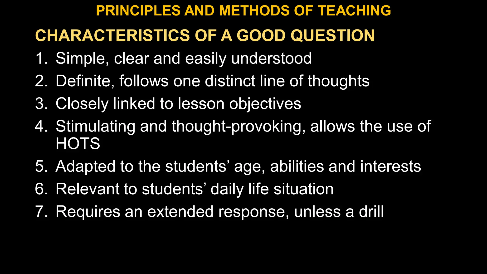 CHARACTERISTICS OF A GOOD QUESTION
1. Simple, clear and easily understood
2. Definite, follows one distinct line of thoughts
3. Closely linked to lesson objectives
4. Stimulating and thought-provoking, allows the use of
HOTS
5. Adapted to the students’ age, abilities and interests
6. Relevant to students’ daily life situation
7. Requires an extended response, unless a drill
PRINCIPLES AND METHODS OF TEACHING
 