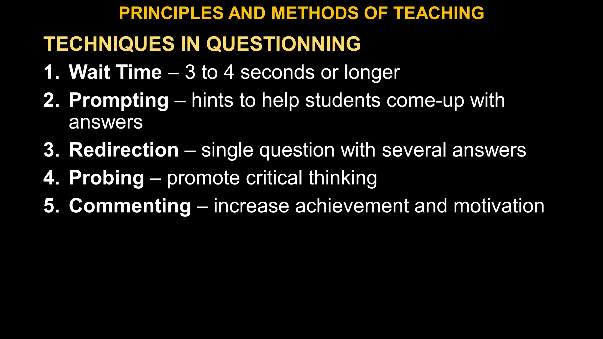 TECHNIQUES IN QUESTIONNING
1. Wait Time – 3 to 4 seconds or longer
2. Prompting – hints to help students come-up with
answers
3. Redirection – single question with several answers
4. Probing – promote critical thinking
5. Commenting – increase achievement and motivation
PRINCIPLES AND METHODS OF TEACHING
 