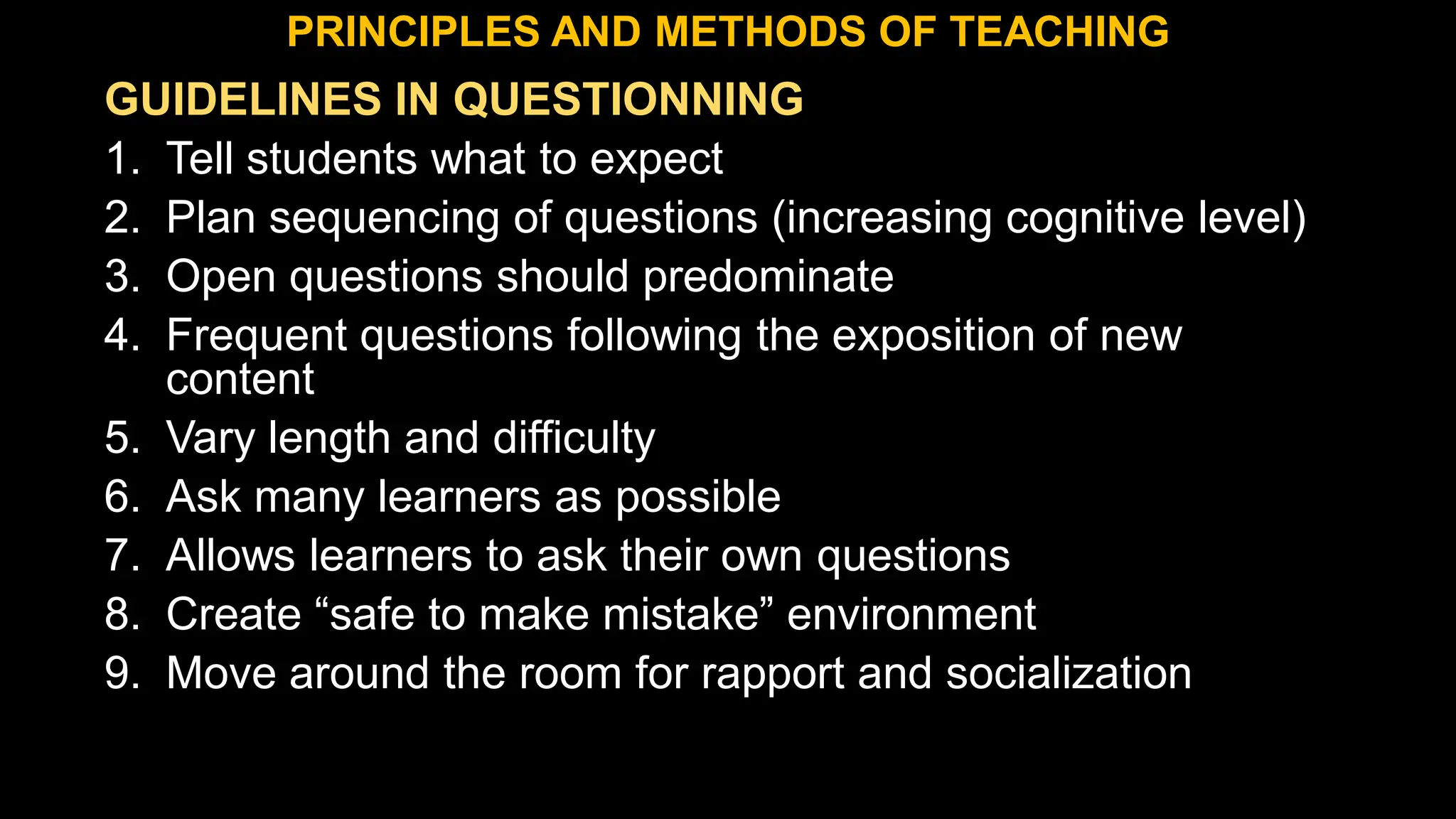GUIDELINES IN QUESTIONNING
1. Tell students what to expect
2. Plan sequencing of questions (increasing cognitive level)
3. Open questions should predominate
4. Frequent questions following the exposition of new
content
5. Vary length and difficulty
6. Ask many learners as possible
7. Allows learners to ask their own questions
8. Create “safe to make mistake” environment
9. Move around the room for rapport and socialization
PRINCIPLES AND METHODS OF TEACHING
 