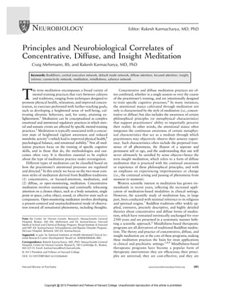 Principles and Neurobiological Correlates of
Concentrative, Diffuse, and Insight Meditation
Craig Mehrmann, BS, and Rakesh Karmacharya, MD, PhD
Keywords: Buddhism, central executive network, default mode network, diffuse attention, focused attention, insight,
intrinsic connectivity network, meditation, mindfulness, salience network
T
he term meditation encompasses a broad variety of
mental-training practices that vary between cultures
and traditions, ranging from techniques designed to
promote physical health, relaxation, and improved concen-
tration, to exercises performed with farther-reaching goals,
such as developing a heightened sense of well-being, cul-
tivating altruistic behaviors, and, for some, attaining en-
lightenment.1
Meditation can be conceptualized as complex
emotional and attentional regulatory practices in which men-
tal and somatic events are affected by speciﬁc mental-training
practices.2
Meditation is typically associated with a concur-
rent state of heightened vigilant awareness and reduced
metabolic activity3
—which lead to improved physical health,4
psychological balance, and emotional stability.5
Not all med-
itation practices focus on the training of speciﬁc cognitive
skills, and in those that do, the methodologies and out-
comes often vary. It is therefore essential to be explicit
about the type of meditation practice under investigation.
Different types of meditation can be classiﬁed based on
how the practitioner’s attentional processes are regulated
and directed.6
In this article we focus on the two most com-
mon styles of meditation derived from Buddhist traditions:
(1) concentrative, or focused-attention, meditation, and
(2) diffuse, or open-monitoring, meditation. Concentrative
meditation involves maintaining and continually refocusing
attention on a chosen object, such as a body sensation, single
point in space, color, object, sound, or affective state such as
compassion. Open-monitoring meditation involves developing
a present-centered and unattached/neutral mode of observa-
tion toward all sensational phenomena, including thoughts.
Concentrative and diffuse meditation practices are of-
ten combined, whether in a single session or over the course
of the practitioner’s training, and are intentionally designed
to train speciﬁc cognitive processes.6
In many instances,
the attentional stance cultivated through meditation not
only is characterized by the style of meditation (i.e., concen-
trative or diffuse) but also includes the awareness of certain
philosophical principles (or metaphysical characteristics)
that support practitioners’ ability to impartially perceive
their reality. In other words, the attentional stance often
integrates the continuous awareness of certain metaphys-
ical characteristics that act as a medium through which
practitioners may objectively observe their sensory experi-
ence. Such characteristics often include the perpetual tran-
sience of all phenomena, the illusion of a separate and
permanent self or ego, and the understanding that one will
never ultimately be satisﬁed by sense objects—hence the
term insight meditation, which refers to a form of diffuse
meditation that is practiced with the continual awareness
or experience of these philosophical principles, and with
an emphasis on experiencing impermanence or change
(i.e., the continual arising and passing of phenomena from
moment to moment).
Western scientiﬁc interest in meditation has grown tre-
mendously in recent years, reﬂecting the increased appli-
cation of meditation-based modalities in clinical settings.
However, the scientiﬁc study of meditation has, in large
part, been conducted with minimal reference to its religious
and spiritual origins.7
Buddhist traditions offer widely ap-
plied, extensive, precisely descriptive, and highly detailed
theories about concentrative and diffuse forms of medita-
tion, which have remained intrinsically unchanged for over
2500 years and are presented in a systematic manner beﬁt-
ting a scientiﬁc approach.6
Mindfulness-based therapeutic
programs are all derivatives of traditional Buddhist medita-
tion. The theory and practice of concentrative, diffuse, and
insight meditation are at the core of these programs, making
these meditation practices the basis for most applications
in clinical and psychiatric settings.1,8,9
Mindfulness-based
therapeutic programs have become a popular form of
therapeutic intervention: they are efﬁcacious; their princi-
ples are universal; they are cost-effective; and they are
From the Center for Human Genetic Research, Massachusetts General
Hospital, Boston, MA (Mr. Mehrmann and Dr. Karmacharya); Harvard
Medical School and Chemical Biology Program, Broad Institute of Harvard
and MIT (Dr. Karmacharya); Schizophrenia and Bipolar Disorder Program,
McLean Hospital, Belmont, MA (Dr. Karmacharya).
Supported, in part, by National Institutes of Health Mentored Clinical Sci-
entist Research Career Development Award no. K08MH086846 (RK).
Correspondence: Rakesh Karmacharya, MD, PhD, Massachusetts General
Hospital, Center for Human Genetic Research, 185 Cambridge St., Boston,
MA 02114. Email: karmacharya@mcb.harvard.edu
© 2013 President and Fellows of Harvard College
DOI: 10.1097/HRP.0b013e31828e8ef4
NEUROBIOLOGY Editor: Rakesh Karmacharya, MD, PhD
Harvard Review of Psychiatry www.harvardreviewofpsychiatry.org 205
Copyright @ 2013 President and Fellows of Harvard College. Unauthorized reproduction of this article is prohibited.
 