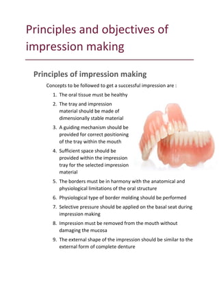 Principles and objectives of
impression making
Principles of impression making
Concepts to be followed to get a successful impression are :
1. The oral tissue must be healthy
2. The tray and impression
material should be made of
dimensionally stable material
3. A guiding mechanism should be
provided for correct positioning
of the tray within the mouth
4. Sufficient space should be
provided within the impression
tray for the selected impression
material
5. The borders must be in harmony with the anatomical and
physiological limitations of the oral structure
6. Physiological type of border molding should be performed
7. Selective pressure should be applied on the basal seat during
impression making
8. Impression must be removed from the mouth without
damaging the mucosa
9. The external shape of the impression should be similar to the
external form of complete denture
 