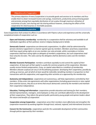 Objectives of a Cooperative
The primary objective of every Cooperative is to provide goods and services to its members and thus
enable them to attain increased income and savings, investments, productivity and purchasing power
and promote among them equitable distribution of net surplus through maximum utilization of
economies of scale, cost-sharing and risk-sharing without however, conducting the affairs of the
cooperative for eleemosynary or charitable purposes.
Objectives of a Cooperative
Every Cooperative shall conduct its affairs in accordance with Filipino culture and experience and the universally
accepted principles of cooperation such as:
Open and Voluntary membership- membership in a cooperative shall be voluntary and available to all
individuals regardless of their political, racial or religious background or beliefs.
Democratic Control- cooperatives are democratic organizations. Its affairs shall be administered by
persons elected or appointed in a manner agreed upon by members. Members of primary cooperatives
shall have equal voting rights on an one-member-one vote principle, while a secondary or tertiary
cooperative shall have voting rights as delegate of members-cooperatives, but such cooperatives shall
have only five (5) votes. The votes cast by the delegates shall be deemed as votes cast the members
thereof.
Member Economic Participation- members contribute equitably to and control the capital of their
cooperative. At least part of that capital is usually the common property of the cooperative. Members
usually receive limited compensation, if any, on capital subscribed as a condition of membership.
Members allocate surpluses for any or all the following purposes: developing their cooperative, possibly by
setting up reserves, part of which at least would be indivisible; benefiting members in proportion to their
transactions with the cooperative; and supporting other activities as a approved by the membership.
Autonomy and Independence- cooperatives are autonomous, self-help organizations controlled by their
members. If they enter into agreements with other organizations (including governments) or raise capital
from external sources, they do so on terms that ensure democratic control by the members and maintain
their cooperative independence.
Education, Training and Information- cooperatives provide education and training for their members,
elected representatives, managers, and employees so they can contribute effectively to the development
of their cooperatives. They inform the general public-particularly young people and opinion leaders about
the nature and benefits of cooperation.
Cooperation among Cooperative - cooperatives serve their members more effectively and strengthen the
cooperative movement by working together through local, national, regional, and international structures.
Concern for the Community- cooperatives work for the sustainable development of their communities
through policies approved by their members.

 