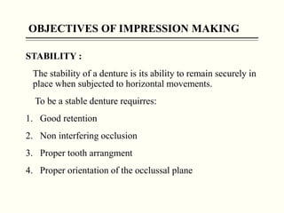 OBJECTIVES OF IMPRESSION MAKING
STABILITY :
The stability of a denture is its ability to remain securely in
place when subjected to horizontal movements.
To be a stable denture requirres:
1. Good retention
2. Non interfering occlusion
3. Proper tooth arrangment
4. Proper orientation of the occlussal plane
 