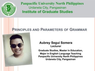 PRINCIPLES AND PARAMETERS OF GRAMMAR
Aubrey Segui Somera
Lecturer
Graduate Studies, Master in Education,
Major in English Language Teaching
Panpacific University North Philippines
Urdaneta City, Pangasinan
Panpacific University North Philippines
Urdaneta City, Pangasinan
Institute of Graduate Studies
 