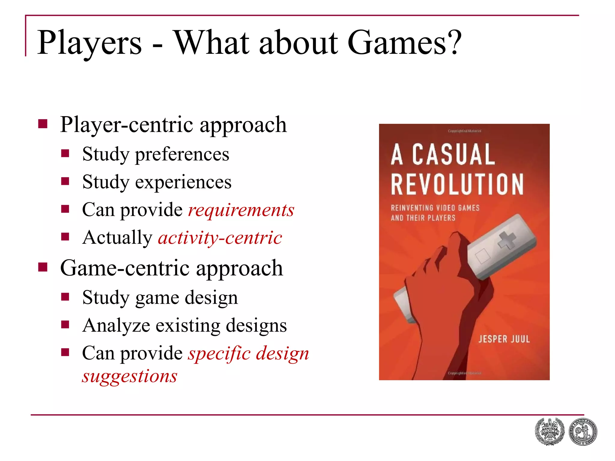 Players - What about Games? Player-centric approach Study preferences Study experiences Can provide  requirements Actually  activity-centric Game-centric approach Study game design Analyze existing designs Can provide  specific design suggestions 