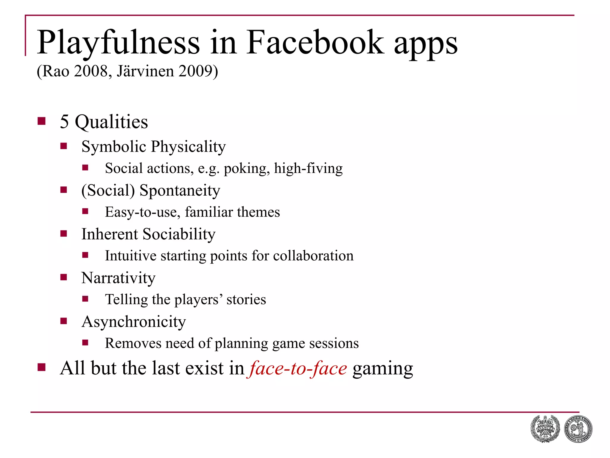 Playfulness in Facebook apps (Rao 2008, Järvinen 2009) 5 Qualities Symbolic Physicality Social actions, e.g. poking, high-fiving (Social) Spontaneity Easy-to-use, familiar themes Inherent Sociability Intuitive starting points for collaboration Narrativity Telling the players’ stories Asynchronicity Removes need of planning game sessions All but the last exist in  face-to-face  gaming 